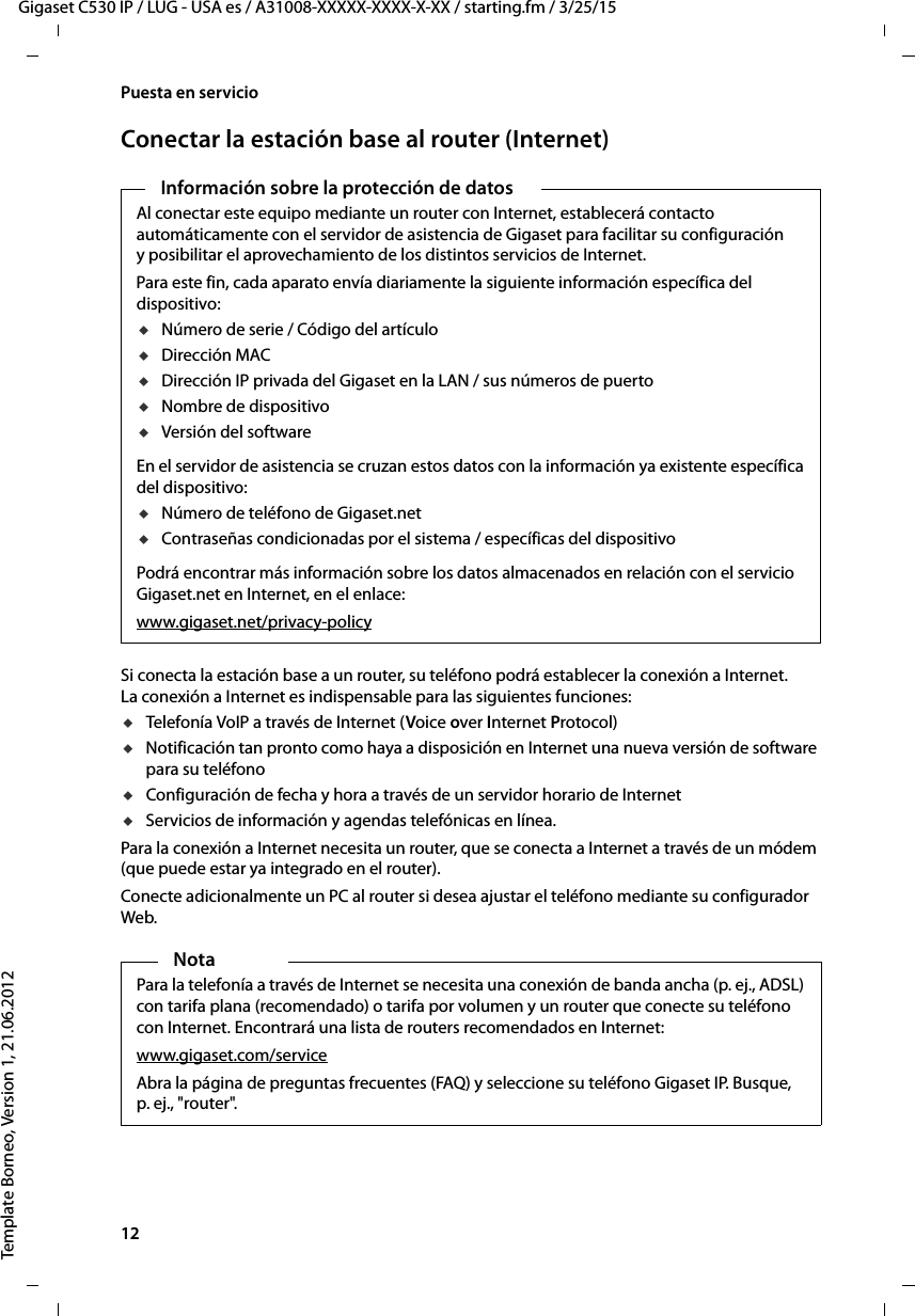 12  Gigaset C530 IP / LUG - USA es / A31008-XXXXX-XXXX-X-XX / starting.fm / 3/25/15Template Borneo, Version 1, 21.06.2012Puesta en servicioConectar la estación base al router (Internet)Si conecta la estación base a un router, su teléfono podrá establecer la conexión a Internet. La conexión a Internet es indispensable para las siguientes funciones:uTelefonía VoIP a través de Internet (Voice over Internet Protocol)uNotificación tan pronto como haya a disposición en Internet una nueva versión de software para su teléfonouConfiguración de fecha y hora a través de un servidor horario de InternetuServicios de información y agendas telefónicas en línea. Para la conexión a Internet necesita un router, que se conecta a Internet a través de un módem (que puede estar ya integrado en el router).Conecte adicionalmente un PC al router si desea ajustar el teléfono mediante su configurador Web. Información sobre la protección de datosAl conectar este equipo mediante un router con Internet, establecerá contacto automáticamente con el servidor de asistencia de Gigaset para facilitar su configuración y posibilitar el aprovechamiento de los distintos servicios de Internet. Para este fin, cada aparato envía diariamente la siguiente información específica del dispositivo:uNúmero de serie / Código del artículouDirección MACuDirección IP privada del Gigaset en la LAN / sus números de puertouNombre de dispositivouVersión del softwareEn el servidor de asistencia se cruzan estos datos con la información ya existente específica del dispositivo:uNúmero de teléfono de Gigaset.netuContraseñas condicionadas por el sistema / específicas del dispositivoPodrá encontrar más información sobre los datos almacenados en relación con el servicio Gigaset.net en Internet, en el enlace:www.gigaset.net/privacy-policyNotaPara la telefonía a través de Internet se necesita una conexión de banda ancha (p. ej., ADSL) con tarifa plana (recomendado) o tarifa por volumen y un router que conecte su teléfono con Internet. Encontrará una lista de routers recomendados en Internet: www.gigaset.com/serviceAbra la página de preguntas frecuentes (FAQ) y seleccione su teléfono Gigaset IP. Busque, p. ej., &quot;router&quot;. 