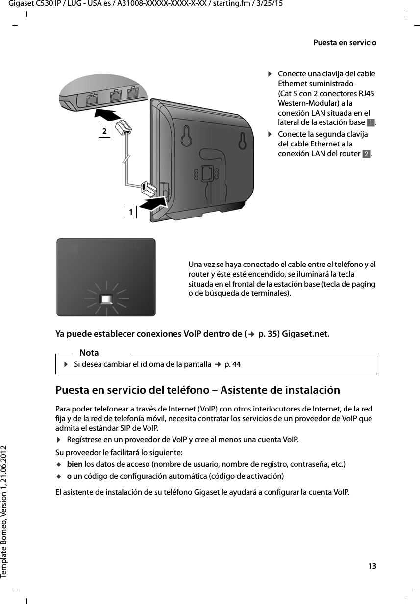  13Gigaset C530 IP / LUG - USA es / A31008-XXXXX-XXXX-X-XX / starting.fm / 3/25/15Template Borneo, Version 1, 21.06.2012Puesta en servicioYa puede establecer conexiones VoIP dentro de (¢ p. 35) Gigaset.net.Puesta en servicio del teléfono – Asistente de instalaciónPara poder telefonear a través de Internet (VoIP) con otros interlocutores de Internet, de la red fija y de la red de telefonía móvil, necesita contratar los servicios de un proveedor de VoIP que admita el estándar SIP de VoIP. ¤Regístrese en un proveedor de VoIP y cree al menos una cuenta VoIP. Su proveedor le facilitará lo siguiente:ubien los datos de acceso (nombre de usuario, nombre de registro, contraseña, etc.) uo un código de configuración automática (código de activación)El asistente de instalación de su teléfono Gigaset le ayudará a configurar la cuenta VoIP. ¤Conecte una clavija del cable Ethernet suministrado (Cat 5 con 2 conectores RJ45 Western-Modular) a la conexión LAN situada en el lateral de la estación base 1.¤Conecte la segunda clavija del cable Ethernet a la conexión LAN del router 2.Una vez se haya conectado el cable entre el teléfono y el router y éste esté encendido, se iluminará la tecla situada en el frontal de la estación base (tecla de paging o de búsqueda de terminales). 12Nota¤Si desea cambiar el idioma de la pantalla ¢ p. 44