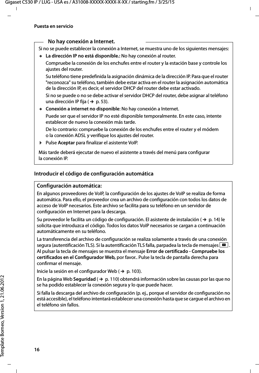 16  Gigaset C530 IP / LUG - USA es / A31008-XXXXX-XXXX-X-XX / starting.fm / 3/25/15Template Borneo, Version 1, 21.06.2012Puesta en servicioIntroducir el código de configuración automáticaNo hay conexión a Internet.Si no se puede establecer la conexión a Internet, se muestra uno de los siguientes mensajes:uLa dirección IP no está disponible.: No hay conexión al router. Compruebe la conexión de los enchufes entre el router y la estación base y controle los ajustes del router.Su teléfono tiene predefinida la asignación dinámica de la dirección IP. Para que el router &quot;reconozca&quot; su teléfono, también debe estar activa en el router la asignación automática de la dirección IP, es decir, el servidor DHCP del router debe estar activado. Si no se puede o no se debe activar el servidor DHCP del router, debe asignar al teléfono una dirección IP fija (¢ p. 53).uConexión a internet no disponible: No hay conexión a Internet. Puede ser que el servidor IP no esté disponible temporalmente. En este caso, intente establecer de nuevo la conexión más tarde. De lo contrario: compruebe la conexión de los enchufes entre el router y el módem o la conexión ADSL y verifique los ajustes del router.¤Pulse Aceptar para finalizar el asistente VoIP.Más tarde deberá ejecutar de nuevo el asistente a través del menú para configurar la conexión IP. Configuración automática:En algunos proveedores de VoIP, la configuración de los ajustes de VoIP se realiza de forma automática. Para ello, el proveedor crea un archivo de configuración con todos los datos de acceso de VoIP necesarios. Este archivo se facilita para su teléfono en un servidor de configuración en Internet para la descarga. Su proveedor le facilita un código de configuración. El asistente de instalación (¢ p. 14) le solicita que introduzca el código. Todos los datos VoIP necesarios se cargan a continuación automáticamente en su teléfono.La transferencia del archivo de configuración se realiza solamente a través de una conexión segura (autentificación TLS). Si la autentificación TLS falla, parpadea la tecla de mensajes f. Al pulsar la tecla de mensajes se muestra el mensaje Error de certificado - Compruebe los certificados en el Configurador Web, por favor.. Pulse la tecla de pantalla derecha para confirmar el mensaje.Inicie la sesión en el configurador Web (¢ p. 103). En la página Web Seguridad (¢ p. 110) obtendrá información sobre las causas por las que no se ha podido establecer la conexión segura y lo que puede hacer. Si falla la descarga del archivo de configuración (p. ej., porque el servidor de configuración no está accesible), el teléfono intentará establecer una conexión hasta que se cargue el archivo en el teléfono sin fallos.  
