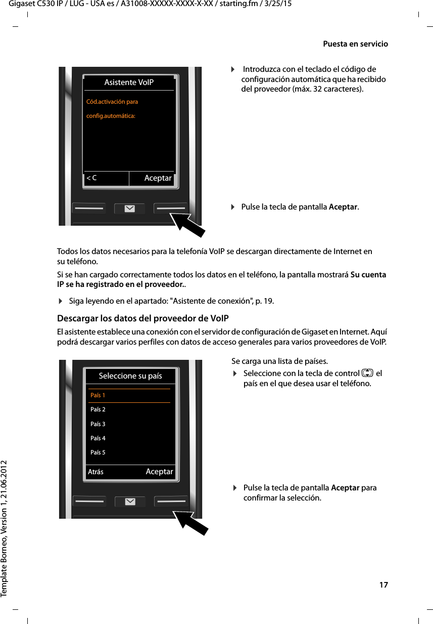  17Gigaset C530 IP / LUG - USA es / A31008-XXXXX-XXXX-X-XX / starting.fm / 3/25/15Template Borneo, Version 1, 21.06.2012Puesta en servicioTodos los datos necesarios para la telefonía VoIP se descargan directamente de Internet en su teléfono. Si se han cargado correctamente todos los datos en el teléfono, la pantalla mostrará Su cuenta IP se ha registrado en el proveedor..¤Siga leyendo en el apartado: &quot;Asistente de conexión&quot;,   p. 19.Descargar los datos del proveedor de VoIPEl asistente establece una conexión con el servidor de configuración de Gigaset en Internet. Aquí podrá descargar varios perfiles con datos de acceso generales para varios proveedores de VoIP. ¤ Introduzca con el teclado el código de configuración automática que ha recibido del proveedor (máx. 32 caracteres).    ¤Pulse la tecla de pantalla Aceptar. Asistente VoIPCód.activación para config.automática:&lt; C AceptarSe carga una lista de países.¤Seleccione con la tecla de control q el país en el que desea usar el teléfono.¤Pulse la tecla de pantalla Aceptar para confirmar la selección. Seleccione su país  País 1  País 2  País 3  País 4  País 5VAtrás Aceptar