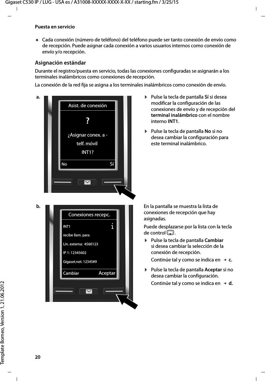 20  Gigaset C530 IP / LUG - USA es / A31008-XXXXX-XXXX-X-XX / starting.fm / 3/25/15Template Borneo, Version 1, 21.06.2012Puesta en serviciouCada conexión (número de teléfono) del teléfono puede ser tanto conexión de envío como de recepción. Puede asignar cada conexión a varios usuarios internos como conexión de envío y/o recepción. Asignación estándarDurante el registro/puesta en servicio, todas las conexiones configuradas se asignarán a los terminales inalámbricos como conexiones de recepción. La conexión de la red fija se asigna a los terminales inalámbricos como conexión de envío. a. ¤Pulse la tecla de pantalla Sí si desea modificar la configuración de las conexiones de envío y de recepción del terminal inalámbrico con el nombre interno INT1. ¤Pulse la tecla de pantalla No si no desea cambiar la configuración para este terminal inalámbrico. b. En la pantalla se muestra la lista de conexiones de recepción que hay asignadas. Puede desplazarse por la lista con la tecla de control s. ¤Pulse la tecla de pantalla Cambiar si desea cambiar la selección de la conexión de recepción. Continúe tal y como se indica en  £ c.¤Pulse la tecla de pantalla Aceptar si no desea cambiar la configuración. Continúe tal y como se indica en  £ d.Asist. de conexión? ¿Asignar conex. a -telf. móvil INT1?No SíConexiones recepc.INT1 Ðrecibe llam. paraLín. externa:  4560123IP 1: 12345602Gigaset.net: 12345#9Cambiar Aceptar