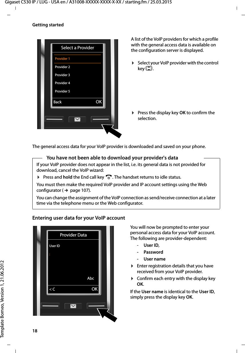 18  Gigaset C530 IP / LUG - USA en / A31008-XXXXX-XXXX-X-XX / starting.fm / 25.03.2015Template Borneo, Version 1, 21.06.2012Getting startedThe general access data for your VoIP provider is downloaded and saved on your phone.Entering user data for your VoIP accountA list of the VoIP providers for which a profile with the general access data is available on the configuration server is displayed. ¤Select your VoIP provider with the control key q.¤Press the display key OK to confirm the selection. Select a ProviderProvider 1Provider 2Provider 3Provider 4Provider 5VBack OKYou have not been able to download your provider&apos;s dataIf your VoIP provider does not appear in the list, i.e. its general data is not provided for download, cancel the VoIP wizard: ¤Press and hold the End call key a. The handset returns to idle status.You must then make the required VoIP provider and IP account settings using the Web configurator (¢page 107). You can change the assignment of the VoIP connection as send/receive connection at a later time via the telephone menu or the Web configurator. You will now be prompted to enter your personal access data for your VoIP account. The following are provider-dependent: -User ID,-Password-User name¤Enter registration details that you have received from your VoIP provider. ¤Confirm each entry with the display key OK. If the User name is identical to the User ID, simply press the display key OK. Provider DataUser ID:Abc&lt; C OK