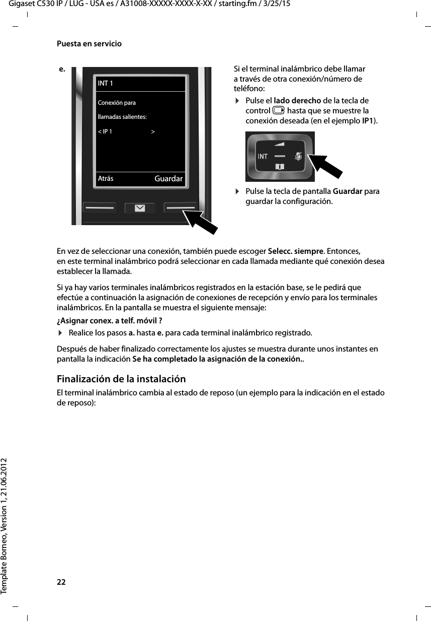 22  Gigaset C530 IP / LUG - USA es / A31008-XXXXX-XXXX-X-XX / starting.fm / 3/25/15Template Borneo, Version 1, 21.06.2012Puesta en servicioEn vez de seleccionar una conexión, también puede escoger Selecc. siempre. Entonces, en este terminal inalámbrico podrá seleccionar en cada llamada mediante qué conexión desea establecer la llamada. Si ya hay varios terminales inalámbricos registrados en la estación base, se le pedirá que efectúe a continuación la asignación de conexiones de recepción y envío para los terminales inalámbricos. En la pantalla se muestra el siguiente mensaje:¿Asignar conex. a telf. móvil ? ¤Realice los pasos a. hasta e. para cada terminal inalámbrico registrado.Después de haber finalizado correctamente los ajustes se muestra durante unos instantes en pantalla la indicación Se ha completado la asignación de la conexión..Finalización de la instalaciónEl terminal inalámbrico cambia al estado de reposo (un ejemplo para la indicación en el estado de reposo): e. Si el terminal inalámbrico debe llamar a través de otra conexión/número de teléfono:¤Pulse el lado derecho de la tecla de control v hasta que se muestre la conexión deseada (en el ejemplo IP1). ¤Pulse la tecla de pantalla Guardar para guardar la configuración. INT 1Conexión para llamadas salientes:&lt; IP 1                             &gt; Atrás Guardar