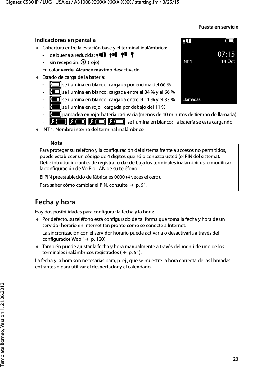  23Gigaset C530 IP / LUG - USA es / A31008-XXXXX-XXXX-X-XX / starting.fm / 3/25/15Template Borneo, Version 1, 21.06.2012Puesta en servicioIndicaciones en pantallauCobertura entre la estación base y el terminal inalámbrico:- de buena a reducida: Ð  i  Ñ  Ò-sin recepción: ¼ (rojo)En color verde: Alcance máximo desactivado. uEstado de carga de la batería:-{ se ilumina en blanco: cargada por encima del 66 %-{ se ilumina en blanco: cargada entre el 34 % y el 66 %-y se ilumina en blanco: cargada entre el 11 % y el 33 %-y se ilumina en rojo: cargada por debajo del 11 % -y parpadea en rojo: batería casi vacía (menos de 10 minutos de tiempo de llamada)-xy  xy  x{  x{ se ilumina en blanco: la batería se está cargandouINT 1: Nombre interno del terminal inalámbrico Fecha y horaHay dos posibilidades para configurar la fecha y la hora:uPor defecto, su teléfono está configurado de tal forma que toma la fecha y hora de un servidor horario en Internet tan pronto como se conecte a Internet. La sincronización con el servidor horario puede activarla o desactivarla a través del configurador Web (¢ p. 120).uTambién puede ajustar la fecha y hora manualmente a través del menú de uno de los terminales inalámbricos registrados (¢ p. 51). La fecha y la hora son necesarias para, p. ej., que se muestre la hora correcta de las llamadas entrantes o para utilizar el despertador y el calendario.NotaPara proteger su teléfono y la configuración del sistema frente a accesos no permitidos, puede establecer un código de 4 dígitos que sólo conozca usted (el PIN del sistema). Debe introducirlo antes de registrar o dar de baja los terminales inalámbricos, o modificar la configuración de VoIP o LAN de su teléfono.El PIN preestablecido de fábrica es 0000 (4 veces el cero). Para saber cómo cambiar el PIN, consulte ¢ p. 51. iV07:15INT 1 14 OctLlamadas