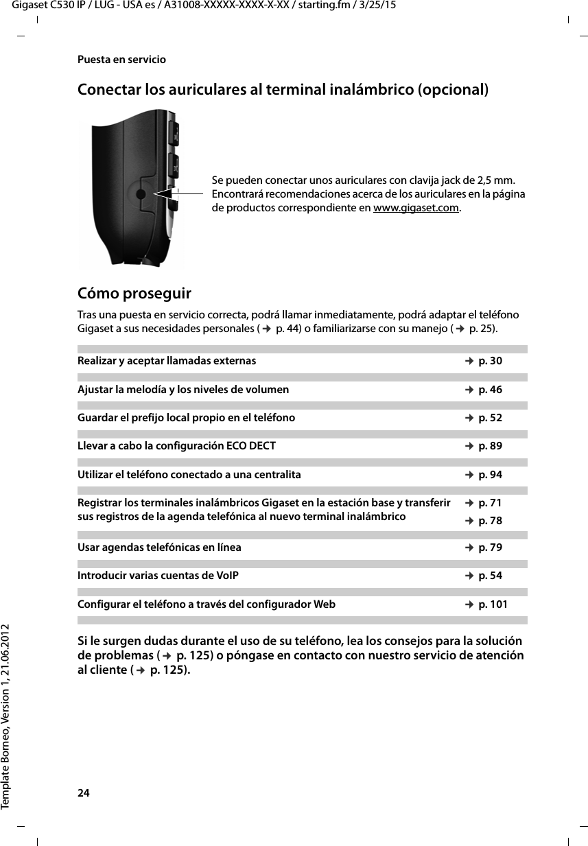 24  Gigaset C530 IP / LUG - USA es / A31008-XXXXX-XXXX-X-XX / starting.fm / 3/25/15Template Borneo, Version 1, 21.06.2012Puesta en servicioConectar los auriculares al terminal inalámbrico (opcional)   Se pueden conectar unos auriculares con clavija jack de 2,5 mm. Encontrará recomendaciones acerca de los auriculares en la página de productos correspondiente en www.gigaset.com.   Cómo proseguirTras una puesta en servicio correcta, podrá llamar inmediatamente, podrá adaptar el teléfono Gigaset a sus necesidades personales (¢ p. 44) o familiarizarse con su manejo (¢ p. 25).Si le surgen dudas durante el uso de su teléfono, lea los consejos para la solución de problemas (¢ p. 125) o póngase en contacto con nuestro servicio de atención al cliente (¢ p. 125).Realizar y aceptar llamadas externas  ¢ p. 30Ajustar la melodía y los niveles de volumen ¢ p. 46 Guardar el prefijo local propio en el teléfono ¢ p. 52Llevar a cabo la configuración ECO DECT ¢ p. 89Utilizar el teléfono conectado a una centralita ¢ p. 94Registrar los terminales inalámbricos Gigaset en la estación base y transferir sus registros de la agenda telefónica al nuevo terminal inalámbrico¢ p. 71¢ p. 78Usar agendas telefónicas en línea ¢ p. 79Introducir varias cuentas de VoIP ¢ p. 54Configurar el teléfono a través del configurador Web ¢ p. 101