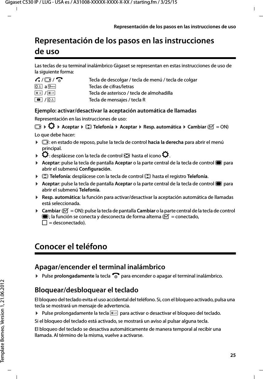  25Gigaset C530 IP / LUG - USA es / A31008-XXXXX-XXXX-X-XX / starting.fm / 3/25/15Template Borneo, Version 1, 21.06.2012Representación de los pasos en las instrucciones de usoRepresentación de los pasos en las instrucciones de usoLas teclas de su terminal inalámbrico Gigaset se representan en estas instrucciones de uso de la siguiente forma:c / v / a  Tecla de descolgar / tecla de menú / tecla de colgarQ a OTeclas de cifras/letras* / #Tecla de asterisco / tecla de almohadillaf / STecla de mensajes / tecla R Ejemplo: activar/desactivar la aceptación automática de llamadas Representación en las instrucciones de uso:v ¤ Ï ¤ Aceptar ¤ q Telefonía ¤ Aceptar ¤ Resp. automática ¤ Cambiar (³ = ON)Lo que debe hacer:¤v: en estado de reposo, pulse la tecla de control hacia la derecha para abrir el menú principal.¤Ï: desplácese con la tecla de control p hasta el icono Ï.¤Aceptar: pulse la tecla de pantalla Aceptar o la parte central de la tecla de control w para abrir el submenú Configuración.¤q Telefonía: desplácese con la tecla de control q hasta el registro Telefonía.¤Aceptar: pulse la tecla de pantalla Aceptar o la parte central de la tecla de control w para abrir el submenú Telefonía.¤Resp. automática: la función para activar/desactivar la aceptación automática de llamadas está seleccionada.¤Cambiar (³ = ON): pulse la tecla de pantalla Cambiar o la parte central de la tecla de control w; la función se conecta y desconecta de forma alterna (³ = conectado, ´ = desconectado).Conocer el teléfonoApagar/encender el terminal inalámbrico¤Pulse prolongadamente la tecla a para encender o apagar el terminal inalámbrico. Bloquear/desbloquear el tecladoEl bloqueo del teclado evita el uso accidental del teléfono. Si, con el bloqueo activado, pulsa una tecla se mostrará un mensaje de advertencia. ¤Pulse prolongadamente la tecla # para activar o desactivar el bloqueo del teclado. Si el bloqueo del teclado está activado, se mostrará un aviso al pulsar alguna tecla.El bloqueo del teclado se desactiva automáticamente de manera temporal al recibir una llamada. Al término de la misma, vuelve a activarse.