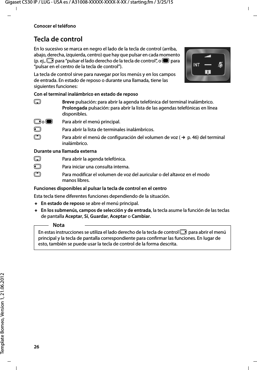 26  Gigaset C530 IP / LUG - USA es / A31008-XXXXX-XXXX-X-XX / starting.fm / 3/25/15Template Borneo, Version 1, 21.06.2012Conocer el teléfonoTecla de controlEn lo sucesivo se marca en negro el lado de la tecla de control (arriba, abajo, derecha, izquierda, centro) que hay que pulsar en cada momento (p. ej., v para “pulsar el lado derecho de la tecla de control”, o w para “pulsar en el centro de la tecla de control”). La tecla de control sirve para navegar por los menús y en los campos de entrada. En estado de reposo o durante una llamada, tiene las siguientes funciones:Con el terminal inalámbrico en estado de reposos Breve pulsación: para abrir la agenda telefónica del terminal inalámbrico.Prolongada pulsación: para abrir la lista de las agendas telefónicas en línea disponibles.vo wPara abrir el menú principal.u  Para abrir la lista de terminales inalámbricos.tPara abrir el menú de configuración del volumen de voz (¢ p. 46) del terminal inalámbrico.Durante una llamada externas  Para abrir la agenda telefónica.u  Para iniciar una consulta interna.tPara modificar el volumen de voz del auricular o del altavoz en el modo manos libres.Funciones disponibles al pulsar la tecla de control en el centroEsta tecla tiene diferentes funciones dependiendo de la situación.uEn estado de reposo se abre el menú principal.uEn los submenús, campos de selección y de entrada, la tecla asume la función de las teclas de pantalla Aceptar, Sí, Guardar, Aceptar o Cambiar.NotaEn estas instrucciones se utiliza el lado derecho de la tecla de control v para abrir el menú principal y la tecla de pantalla correspondiente para confirmar las funciones. En lugar de esto, también se puede usar la tecla de control de la forma descrita.