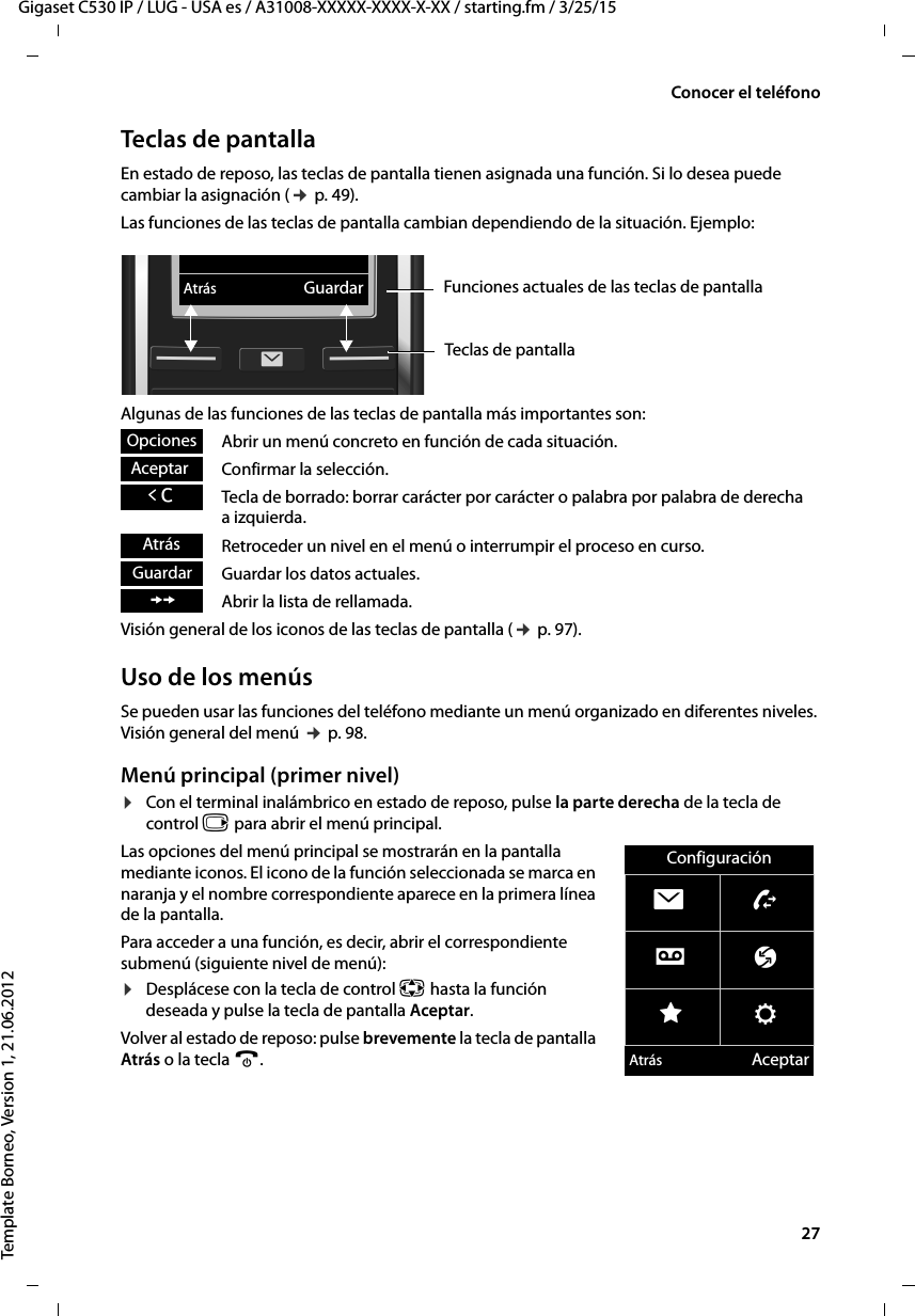  27Gigaset C530 IP / LUG - USA es / A31008-XXXXX-XXXX-X-XX / starting.fm / 3/25/15Template Borneo, Version 1, 21.06.2012Conocer el teléfonoTeclas de pantallaEn estado de reposo, las teclas de pantalla tienen asignada una función. Si lo desea puede cambiar la asignación (¢ p. 49).Las funciones de las teclas de pantalla cambian dependiendo de la situación. Ejemplo:Algunas de las funciones de las teclas de pantalla más importantes son:Abrir un menú concreto en función de cada situación.Confirmar la selección.Tecla de borrado: borrar carácter por carácter o palabra por palabra de derecha a izquierda.Retroceder un nivel en el menú o interrumpir el proceso en curso.Guardar los datos actuales.Abrir la lista de rellamada.Visión general de los iconos de las teclas de pantalla (¢ p. 97).Uso de los menúsSe pueden usar las funciones del teléfono mediante un menú organizado en diferentes niveles. Visión general del menú ¢ p. 98.Menú principal (primer nivel) ¤Con el terminal inalámbrico en estado de reposo, pulse la parte derecha de la tecla de control v para abrir el menú principal.Las opciones del menú principal se mostrarán en la pantalla mediante iconos. El icono de la función seleccionada se marca en naranja y el nombre correspondiente aparece en la primera línea de la pantalla.Para acceder a una función, es decir, abrir el correspondiente submenú (siguiente nivel de menú):¤Desplácese con la tecla de control p hasta la función deseada y pulse la tecla de pantalla Aceptar. Volver al estado de reposo: pulse brevemente la tecla de pantalla Atrás o la tecla a.Atrás GuardarFunciones actuales de las teclas de pantallaTeclas de pantallaOpcionesAceptarÛAtrásGuardarÞConfiguraciónËÊÌ ÇÉ ÏAtrás Aceptar