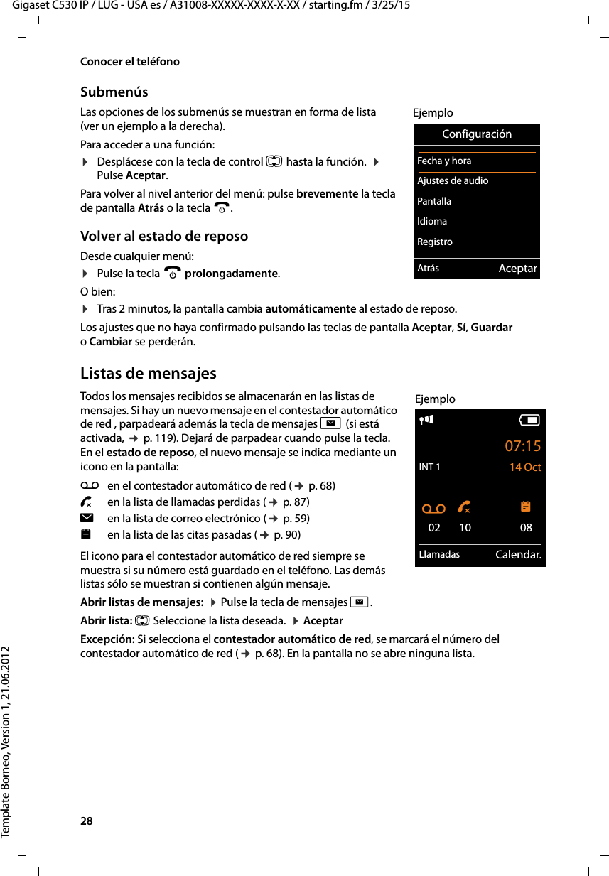 28  Gigaset C530 IP / LUG - USA es / A31008-XXXXX-XXXX-X-XX / starting.fm / 3/25/15Template Borneo, Version 1, 21.06.2012Conocer el teléfonoSubmenús Las opciones de los submenús se muestran en forma de lista (ver un ejemplo a la derecha). Para acceder a una función:¤Desplácese con la tecla de control q hasta la función.  ¤  Pulse Aceptar. Para volver al nivel anterior del menú: pulse brevemente la tecla de pantalla Atrás o la tecla a.Volver al estado de reposoDesde cualquier menú:¤Pulse la tecla a prolongadamente.O bien:¤Tras 2 minutos, la pantalla cambia automáticamente al estado de reposo.Los ajustes que no haya confirmado pulsando las teclas de pantalla Aceptar, Sí, Guardar o Cambiar se perderán.Listas de mensajesTodos los mensajes recibidos se almacenarán en las listas de mensajes. Si hay un nuevo mensaje en el contestador automático de red , parpadeará además la tecla de mensajes f (si está activada, ¢ p. 119). Dejará de parpadear cuando pulse la tecla. En el estado de reposo, el nuevo mensaje se indica mediante un icono en la pantalla: El icono para el contestador automático de red siempre se muestra si su número está guardado en el teléfono. Las demás listas sólo se muestran si contienen algún mensaje. Abrir listas de mensajes:  ¤ Pulse la tecla de mensajes f. Abrir lista: q Seleccione la lista deseada.  ¤ AceptarExcepción: Si selecciona el contestador automático de red, se marcará el número del contestador automático de red (¢ p. 68). En la pantalla no se abre ninguna lista.ConfiguraciónFecha y horaAjustes de audio PantallaIdiomaRegistroAtrás AceptarEjemploÃen el contestador automático de red (¢ p. 68)™ en la lista de llamadas perdidas (¢ p. 87)îen la lista de correo electrónico (¢ p. 59)en la lista de las citas pasadas (¢ p. 90)iV07:15INT 1 14 OctÃ ™ 02 10 08Llamadas Calendar.Ejemplo