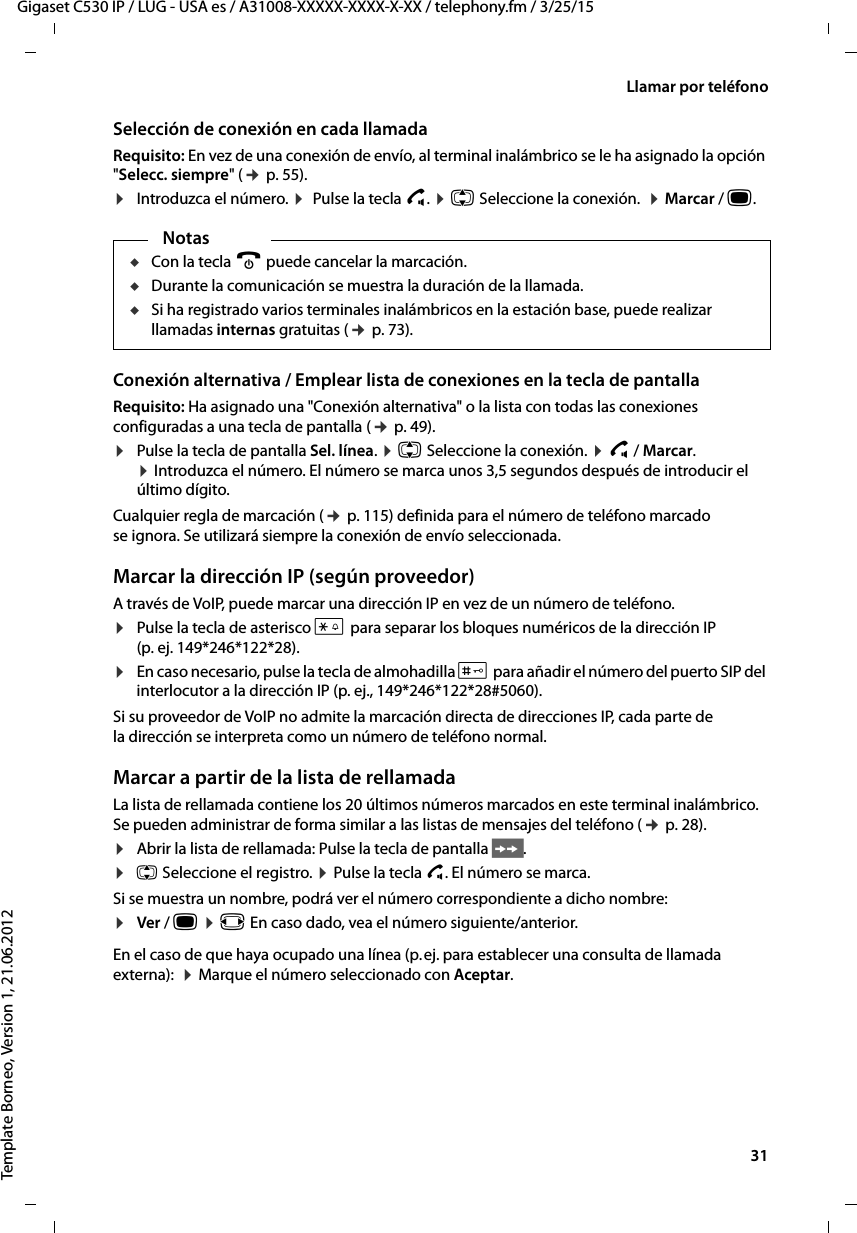  31Gigaset C530 IP / LUG - USA es / A31008-XXXXX-XXXX-X-XX / telephony.fm / 3/25/15Template Borneo, Version 1, 21.06.2012Llamar por teléfonoSelección de conexión en cada llamadaRequisito: En vez de una conexión de envío, al terminal inalámbrico se le ha asignado la opción &quot;Selecc. siempre&quot; (¢ p. 55).¤Introduzca el número. ¤  Pulse la tecla c. ¤ q Seleccione la conexión.  ¤ Marcar / w. Conexión alternativa / Emplear lista de conexiones en la tecla de pantallaRequisito: Ha asignado una &quot;Conexión alternativa&quot; o la lista con todas las conexiones configuradas a una tecla de pantalla (¢ p. 49). ¤Pulse la tecla de pantalla Sel. línea. ¤ q Seleccione la conexión. ¤ c / Marcar.  ¤ Introduzca el número. El número se marca unos 3,5 segundos después de introducir el último dígito. Cualquier regla de marcación (¢ p. 115) definida para el número de teléfono marcado se ignora. Se utilizará siempre la conexión de envío seleccionada. Marcar la dirección IP (según proveedor)A través de VoIP, puede marcar una dirección IP en vez de un número de teléfono.¤Pulse la tecla de asterisco * para separar los bloques numéricos de la dirección IP (p. ej. 149*246*122*28).¤En caso necesario, pulse la tecla de almohadilla # para añadir el número del puerto SIP del interlocutor a la dirección IP (p. ej., 149*246*122*28#5060).Si su proveedor de VoIP no admite la marcación directa de direcciones IP, cada parte de la dirección se interpreta como un número de teléfono normal. Marcar a partir de la lista de rellamadaLa lista de rellamada contiene los 20 últimos números marcados en este terminal inalámbrico. Se pueden administrar de forma similar a las listas de mensajes del teléfono (¢ p. 28).¤Abrir la lista de rellamada: Pulse la tecla de pantalla Ò.¤q Seleccione el registro. ¤ Pulse la tecla c. El número se marca. Si se muestra un nombre, podrá ver el número correspondiente a dicho nombre:¤Ver / w ¤ r En caso dado, vea el número siguiente/anterior. En el caso de que haya ocupado una línea (p. ej. para establecer una consulta de llamada externa):  ¤ Marque el número seleccionado con Aceptar.NotasuCon la tecla a puede cancelar la marcación.uDurante la comunicación se muestra la duración de la llamada. uSi ha registrado varios terminales inalámbricos en la estación base, puede realizar llamadas internas gratuitas (¢ p. 73).