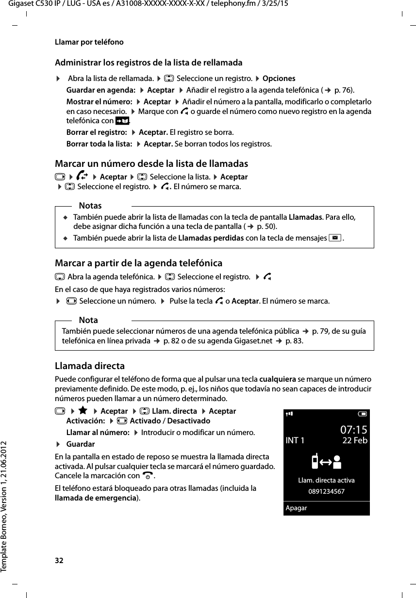 32  Gigaset C530 IP / LUG - USA es / A31008-XXXXX-XXXX-X-XX / telephony.fm / 3/25/15Template Borneo, Version 1, 21.06.2012Llamar por teléfonoAdministrar los registros de la lista de rellamada¤ Abra la lista de rellamada. ¤ q Seleccione un registro. ¤ Opciones Guardar en agenda:  ¤ Aceptar  ¤ Añadir el registro a la agenda telefónica (¢ p. 76).Mostrar el número:  ¤ Aceptar  ¤ Añadir el número a la pantalla, modificarlo o completarlo en caso necesario.  ¤ Marque con c o guarde el número como nuevo registro en la agenda telefónica con Ó.Borrar el registro:  ¤ Aceptar. El registro se borra.Borrar toda la lista:  ¤ Aceptar. Se borran todos los registros.Marcar un número desde la lista de llamadasv ¤ Ê ¤ Aceptar ¤ q Seleccione la lista. ¤ Aceptar  ¤ q Seleccione el registro. ¤ c. El número se marca.Marcar a partir de la agenda telefónicas Abra la agenda telefónica. ¤ q Seleccione el registro.  ¤ c En el caso de que haya registrados varios números:¤r Seleccione un número.  ¤  Pulse la tecla c o Aceptar. El número se marca.Llamada directaPuede configurar el teléfono de forma que al pulsar una tecla cualquiera se marque un número previamente definido. De este modo, p. ej., los niños que todavía no sean capaces de introducir números pueden llamar a un número determinado.v  ¤ É  ¤ Aceptar  ¤ q Llam. directa  ¤ AceptarActivación:  ¤ r Activado / DesactivadoLlamar al número:  ¤ Introducir o modificar un número.¤GuardarEn la pantalla en estado de reposo se muestra la llamada directa activada. Al pulsar cualquier tecla se marcará el número guardado. Cancele la marcación con a.El teléfono estará bloqueado para otras llamadas (incluida la llamada de emergencia). NotasuTambién puede abrir la lista de llamadas con la tecla de pantalla Llamadas. Para ello, debe asignar dicha función a una tecla de pantalla (¢ p. 50).uTambién puede abrir la lista de Llamadas perdidas con la tecla de mensajes f.NotaTambién puede seleccionar números de una agenda telefónica pública ¢ p. 79, de su guía telefónica en línea privada ¢ p. 82 o de su agenda Gigaset.net ¢ p. 83.i V07:15INT 1 22 Feb”Llam. directa activa0891234567Apagar