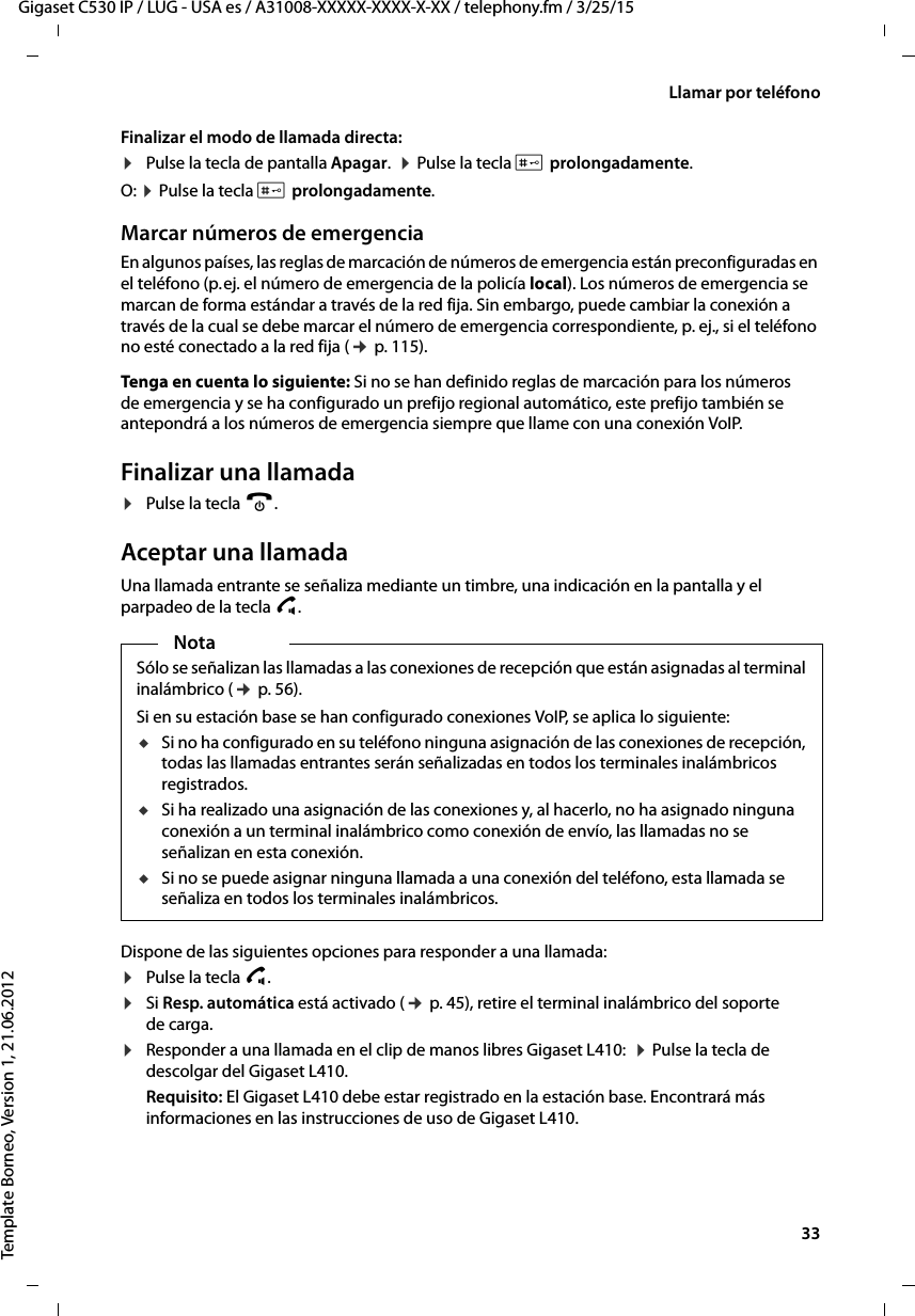  33Gigaset C530 IP / LUG - USA es / A31008-XXXXX-XXXX-X-XX / telephony.fm / 3/25/15Template Borneo, Version 1, 21.06.2012Llamar por teléfonoFinalizar el modo de llamada directa: ¤Pulse la tecla de pantalla Apagar.  ¤ Pulse la tecla # prolongadamente.O: ¤ Pulse la tecla # prolongadamente.Marcar números de emergenciaEn algunos países, las reglas de marcación de números de emergencia están preconfiguradas en el teléfono (p. ej. el número de emergencia de la policía local). Los números de emergencia se marcan de forma estándar a través de la red fija. Sin embargo, puede cambiar la conexión a través de la cual se debe marcar el número de emergencia correspondiente, p. ej., si el teléfono no esté conectado a la red fija (¢ p. 115). Tenga en cuenta lo siguiente: Si no se han definido reglas de marcación para los números de emergencia y se ha configurado un prefijo regional automático, este prefijo también se antepondrá a los números de emergencia siempre que llame con una conexión VoIP. Finalizar una llamada¤Pulse la tecla a.Aceptar una llamadaUna llamada entrante se señaliza mediante un timbre, una indicación en la pantalla y el parpadeo de la tecla d. Dispone de las siguientes opciones para responder a una llamada:¤Pulse la tecla c. ¤Si Resp. automática está activado (¢ p. 45), retire el terminal inalámbrico del soporte de carga.¤Responder a una llamada en el clip de manos libres Gigaset L410:  ¤ Pulse la tecla de descolgar del Gigaset L410. Requisito: El Gigaset L410 debe estar registrado en la estación base. Encontrará más informaciones en las instrucciones de uso de Gigaset L410.NotaSólo se señalizan las llamadas a las conexiones de recepción que están asignadas al terminal inalámbrico (¢ p. 56). Si en su estación base se han configurado conexiones VoIP, se aplica lo siguiente:uSi no ha configurado en su teléfono ninguna asignación de las conexiones de recepción, todas las llamadas entrantes serán señalizadas en todos los terminales inalámbricos registrados.uSi ha realizado una asignación de las conexiones y, al hacerlo, no ha asignado ninguna conexión a un terminal inalámbrico como conexión de envío, las llamadas no se señalizan en esta conexión. uSi no se puede asignar ninguna llamada a una conexión del teléfono, esta llamada se señaliza en todos los terminales inalámbricos. 