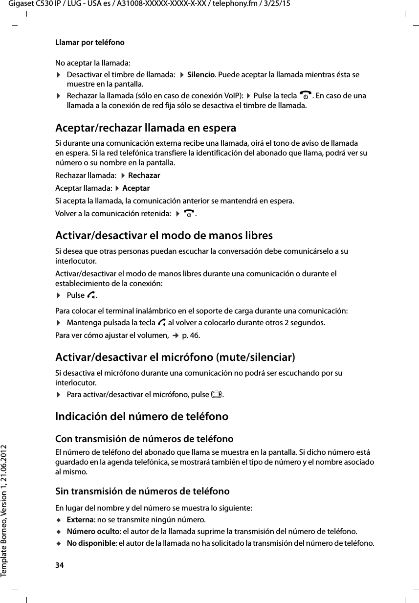 34  Gigaset C530 IP / LUG - USA es / A31008-XXXXX-XXXX-X-XX / telephony.fm / 3/25/15Template Borneo, Version 1, 21.06.2012Llamar por teléfonoNo aceptar la llamada:¤Desactivar el timbre de llamada:  ¤ Silencio. Puede aceptar la llamada mientras ésta se muestre en la pantalla.¤Rechazar la llamada (sólo en caso de conexión VoIP): ¤ Pulse la tecla a. En caso de una llamada a la conexión de red fija sólo se desactiva el timbre de llamada. Aceptar/rechazar llamada en esperaSi durante una comunicación externa recibe una llamada, oirá el tono de aviso de llamada en espera. Si la red telefónica transfiere la identificación del abonado que llama, podrá ver su número o su nombre en la pantalla. Rechazar llamada:  ¤ RechazarAceptar llamada: ¤ Aceptar Si acepta la llamada, la comunicación anterior se mantendrá en espera. Volver a la comunicación retenida:  ¤ a. Activar/desactivar el modo de manos libresSi desea que otras personas puedan escuchar la conversación debe comunicárselo a su interlocutor. Activar/desactivar el modo de manos libres durante una comunicación o durante el establecimiento de la conexión:¤Pulse c. Para colocar el terminal inalámbrico en el soporte de carga durante una comunicación:¤Mantenga pulsada la tecla c al volver a colocarlo durante otros 2 segundos.Para ver cómo ajustar el volumen, ¢ p. 46. Activar/desactivar el micrófono (mute/silenciar)Si desactiva el micrófono durante una comunicación no podrá ser escuchando por su interlocutor.¤Para activar/desactivar el micrófono, pulse v.Indicación del número de teléfonoCon transmisión de números de teléfonoEl número de teléfono del abonado que llama se muestra en la pantalla. Si dicho número está guardado en la agenda telefónica, se mostrará también el tipo de número y el nombre asociado al mismo. Sin transmisión de números de teléfonoEn lugar del nombre y del número se muestra lo siguiente:uExterna: no se transmite ningún número.uNúmero oculto: el autor de la llamada suprime la transmisión del número de teléfono.uNo disponible: el autor de la llamada no ha solicitado la transmisión del número de teléfono. 