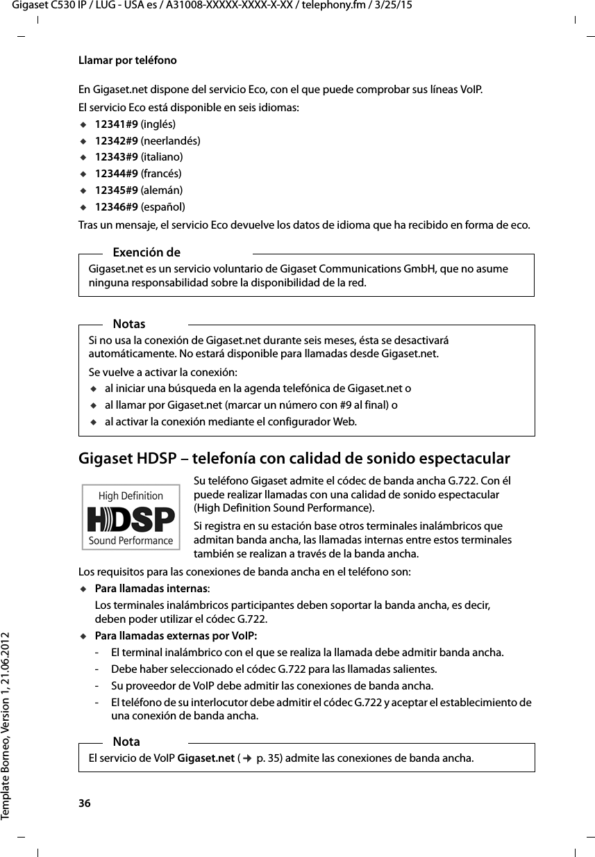 36  Gigaset C530 IP / LUG - USA es / A31008-XXXXX-XXXX-X-XX / telephony.fm / 3/25/15Template Borneo, Version 1, 21.06.2012Llamar por teléfonoEn Gigaset.net dispone del servicio Eco, con el que puede comprobar sus líneas VoIP. El servicio Eco está disponible en seis idiomas: u12341#9 (inglés)u12342#9 (neerlandés)u12343#9 (italiano)u12344#9 (francés)u12345#9 (alemán)u12346#9 (español)Tras un mensaje, el servicio Eco devuelve los datos de idioma que ha recibido en forma de eco. Gigaset HDSP – telefonía con calidad de sonido espectacularSu teléfono Gigaset admite el códec de banda ancha G.722. Con él puede realizar llamadas con una calidad de sonido espectacular (High Definition Sound Performance). Si registra en su estación base otros terminales inalámbricos que admitan banda ancha, las llamadas internas entre estos terminales también se realizan a través de la banda ancha. Los requisitos para las conexiones de banda ancha en el teléfono son: uPara llamadas internas: Los terminales inalámbricos participantes deben soportar la banda ancha, es decir, deben poder utilizar el códec G.722. uPara llamadas externas por VoIP: - El terminal inalámbrico con el que se realiza la llamada debe admitir banda ancha.- Debe haber seleccionado el códec G.722 para las llamadas salientes. - Su proveedor de VoIP debe admitir las conexiones de banda ancha.- El teléfono de su interlocutor debe admitir el códec G.722 y aceptar el establecimiento de una conexión de banda ancha.Exención de Gigaset.net es un servicio voluntario de Gigaset Communications GmbH, que no asume ninguna responsabilidad sobre la disponibilidad de la red. NotasSi no usa la conexión de Gigaset.net durante seis meses, ésta se desactivará automáticamente. No estará disponible para llamadas desde Gigaset.net. Se vuelve a activar la conexión:ual iniciar una búsqueda en la agenda telefónica de Gigaset.net o ual llamar por Gigaset.net (marcar un número con #9 al final) o ual activar la conexión mediante el configurador Web.NotaEl servicio de VoIP Gigaset.net (¢ p. 35) admite las conexiones de banda ancha. 