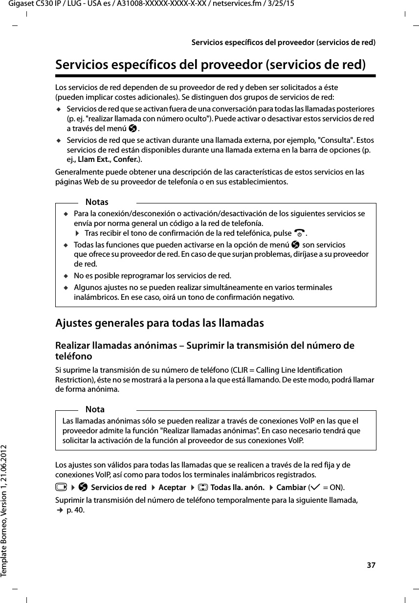  37Gigaset C530 IP / LUG - USA es / A31008-XXXXX-XXXX-X-XX / netservices.fm / 3/25/15Template Borneo, Version 1, 21.06.2012Servicios específicos del proveedor (servicios de red)Servicios específicos del proveedor (servicios de red)Los servicios de red dependen de su proveedor de red y deben ser solicitados a éste (pueden implicar costes adicionales). Se distinguen dos grupos de servicios de red:uServicios de red que se activan fuera de una conversación para todas las llamadas posteriores (p. ej. &quot;realizar llamada con número oculto&quot;). Puede activar o desactivar estos servicios de red a través del menú Ç. uServicios de red que se activan durante una llamada externa, por ejemplo, &quot;Consulta&quot;. Estos servicios de red están disponibles durante una llamada externa en la barra de opciones (p. ej., Llam Ext., Confer.).Generalmente puede obtener una descripción de las características de estos servicios en las páginas Web de su proveedor de telefonía o en sus establecimientos.Ajustes generales para todas las llamadasRealizar llamadas anónimas – Suprimir la transmisión del número de teléfonoSi suprime la transmisión de su número de teléfono (CLIR = Calling Line Identification Restriction), éste no se mostrará a la persona a la que está llamando. De este modo, podrá llamar de forma anónima. Los ajustes son válidos para todas las llamadas que se realicen a través de la red fija y de conexiones VoIP, así como para todos los terminales inalámbricos registrados. v ¤ Ç Servicios de red  ¤ Aceptar  ¤ q Todas lla. anón.  ¤ Cambiar (μ = ON). Suprimir la transmisión del número de teléfono temporalmente para la siguiente llamada, ¢ p. 40.NotasuPara la conexión/desconexión o activación/desactivación de los siguientes servicios se envía por norma general un código a la red de telefonía. ¤ Tras recibir el tono de confirmación de la red telefónica, pulse a. uTodas las funciones que pueden activarse en la opción de menú Ç son servicios que ofrece su proveedor de red. En caso de que surjan problemas, diríjase a su proveedor de red. uNo es posible reprogramar los servicios de red. uAlgunos ajustes no se pueden realizar simultáneamente en varios terminales inalámbricos. En ese caso, oirá un tono de confirmación negativo.NotaLas llamadas anónimas sólo se pueden realizar a través de conexiones VoIP en las que el proveedor admite la función &quot;Realizar llamadas anónimas&quot;. En caso necesario tendrá que solicitar la activación de la función al proveedor de sus conexiones VoIP. 