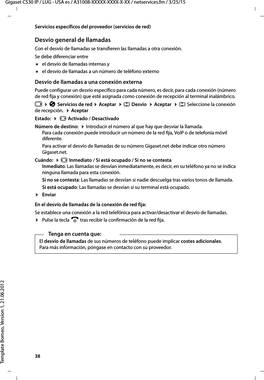 38  Gigaset C530 IP / LUG - USA es / A31008-XXXXX-XXXX-X-XX / netservices.fm / 3/25/15Template Borneo, Version 1, 21.06.2012Servicios específicos del proveedor (servicios de red)Desvío general de llamadasCon el desvío de llamadas se transfieren las llamadas a otra conexión. Se debe diferenciar entre uel desvío de llamadas internas y uel desvío de llamadas a un número de teléfono externoDesvío de llamadas a una conexión externaPuede configurar un desvío específico para cada número, es decir, para cada conexión (número de red fija y conexión) que esté asignada como conexión de recepción al terminal inalámbrico. v ¤ Ç Servicios de red ¤ Aceptar  ¤ q Desvío  ¤ Aceptar  ¤ q Seleccione la conexión de recepción.  ¤ Aceptar Estado:  ¤  r Activado / Desactivado Número de destino:  ¤ Introducir el número al que hay que desviar la llamada. Para cada conexión puede introducir un número de la red fija, VoIP o de telefonía móvil diferente. Para activar el desvío de llamadas de su número Gigaset.net debe indicar otro número Gigaset.net. Cuándo:  ¤ r Inmediato / Si está ocupado / Si no se contestaInmediato: Las llamadas se desvían inmediatamente, es decir, en su teléfono ya no se indica ninguna llamada para esta conexión.Si no se contesta: Las llamadas se desvían si nadie descuelga tras varios tonos de llamada. Si está ocupado: Las llamadas se desvían si su terminal está ocupado. ¤EnviarEn el desvío de llamadas de la conexión de red fija:Se establece una conexión a la red telefónica para activar/desactivar el desvío de llamadas. ¤Pulse la tecla a tras recibir la confirmación de la red fija. Tenga en cuenta que:El desvío de llamadas de sus números de teléfono puede implicar costes adicionales. Para más información, póngase en contacto con su proveedor. 