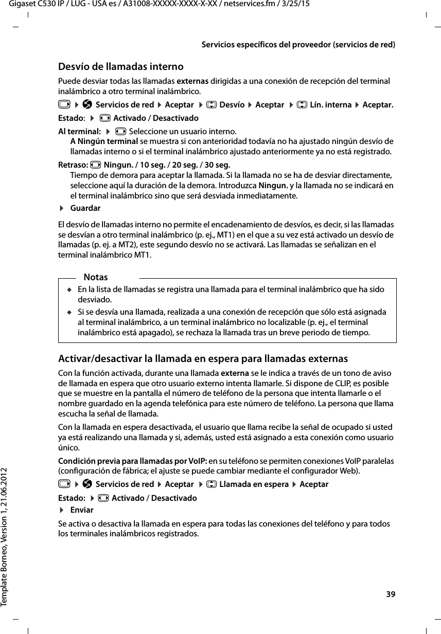  39Gigaset C530 IP / LUG - USA es / A31008-XXXXX-XXXX-X-XX / netservices.fm / 3/25/15Template Borneo, Version 1, 21.06.2012Servicios específicos del proveedor (servicios de red)Desvío de llamadas interno Puede desviar todas las llamadas externas dirigidas a una conexión de recepción del terminal inalámbrico a otro terminal inalámbrico. v ¤ Ç Servicios de red ¤ Aceptar  ¤ q Desvío ¤ Aceptar  ¤ q Lín. interna ¤ Aceptar. Estado:  ¤  r Activado / DesactivadoAl terminal:  ¤  r Seleccione un usuario interno. A Ningún terminal se muestra si con anterioridad todavía no ha ajustado ningún desvío de llamadas interno o si el terminal inalámbrico ajustado anteriormente ya no está registrado. Retraso: r Ningun. / 10 seg. / 20 seg. / 30 seg.Tiempo de demora para aceptar la llamada. Si la llamada no se ha de desviar directamente, seleccione aquí la duración de la demora. Introduzca Ningun. y la llamada no se indicará en el terminal inalámbrico sino que será desviada inmediatamente.¤GuardarEl desvío de llamadas interno no permite el encadenamiento de desvíos, es decir, si las llamadas se desvían a otro terminal inalámbrico (p. ej., MT1) en el que a su vez está activado un desvío de llamadas (p. ej. a MT2), este segundo desvío no se activará. Las llamadas se señalizan en el terminal inalámbrico MT1. Activar/desactivar la llamada en espera para llamadas externasCon la función activada, durante una llamada externa se le indica a través de un tono de aviso de llamada en espera que otro usuario externo intenta llamarle. Si dispone de CLIP, es posible que se muestre en la pantalla el número de teléfono de la persona que intenta llamarle o el nombre guardado en la agenda telefónica para este número de teléfono. La persona que llama escucha la señal de llamada.Con la llamada en espera desactivada, el usuario que llama recibe la señal de ocupado si usted ya está realizando una llamada y si, además, usted está asignado a esta conexión como usuario único.Condición previa para llamadas por VoIP: en su teléfono se permiten conexiones VoIP paralelas (configuración de fábrica; el ajuste se puede cambiar mediante el configurador Web). v ¤ Ç Servicios de red ¤ Aceptar  ¤ q Llamada en espera ¤ AceptarEstado:  ¤ r Activado / Desactivado¤EnviarSe activa o desactiva la llamada en espera para todas las conexiones del teléfono y para todos los terminales inalámbricos registrados. NotasuEn la lista de llamadas se registra una llamada para el terminal inalámbrico que ha sido desviado. uSi se desvía una llamada, realizada a una conexión de recepción que sólo está asignada al terminal inalámbrico, a un terminal inalámbrico no localizable (p. ej., el terminal inalámbrico está apagado), se rechaza la llamada tras un breve periodo de tiempo. 