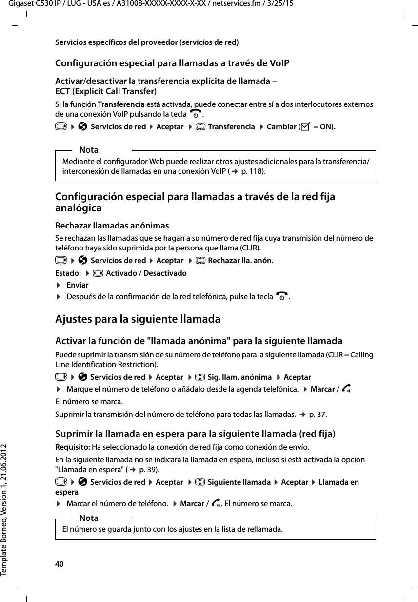 40  Gigaset C530 IP / LUG - USA es / A31008-XXXXX-XXXX-X-XX / netservices.fm / 3/25/15Template Borneo, Version 1, 21.06.2012Servicios específicos del proveedor (servicios de red)Configuración especial para llamadas a través de VoIPActivar/desactivar la transferencia explícita de llamada – ECT (Explicit Call Transfer) Si la función Transferencia está activada, puede conectar entre sí a dos interlocutores externos de una conexión VoIP pulsando la tecla a. v ¤ Ç Servicios de red ¤ Aceptar  ¤ q Transferencia  ¤ Cambiar (³ = ON).Configuración especial para llamadas a través de la red fija analógicaRechazar llamadas anónimas Se rechazan las llamadas que se hagan a su número de red fija cuya transmisión del número de teléfono haya sido suprimida por la persona que llama (CLIR).v ¤ Ç Servicios de red ¤ Aceptar  ¤ q Rechazar lla. anón.Estado:  ¤ r Activado / Desactivado¤Enviar¤Después de la confirmación de la red telefónica, pulse la tecla a. Ajustes para la siguiente llamadaActivar la función de &quot;llamada anónima&quot; para la siguiente llamadaPuede suprimir la transmisión de su número de teléfono para la siguiente llamada (CLIR = Calling Line Identification Restriction). v ¤ Ç Servicios de red ¤ Aceptar  ¤ q Sig. llam. anónima  ¤ Aceptar ¤Marque el número de teléfono o añádalo desde la agenda telefónica.  ¤ Marcar / c El número se marca. Suprimir la transmisión del número de teléfono para todas las llamadas, ¢ p. 37.Suprimir la llamada en espera para la siguiente llamada (red fija)Requisito: Ha seleccionado la conexión de red fija como conexión de envío. En la siguiente llamada no se indicará la llamada en espera, incluso si está activada la opción &quot;Llamada en espera&quot; (¢ p. 39).v ¤ Ç Servicios de red ¤ Aceptar  ¤ q Siguiente llamada ¤ Aceptar ¤ Llamada en espera¤Marcar el número de teléfono.  ¤ Marcar / c. El número se marca. NotaMediante el configurador Web puede realizar otros ajustes adicionales para la transferencia/interconexión de llamadas en una conexión VoIP (¢ p. 118). NotaEl número se guarda junto con los ajustes en la lista de rellamada. 