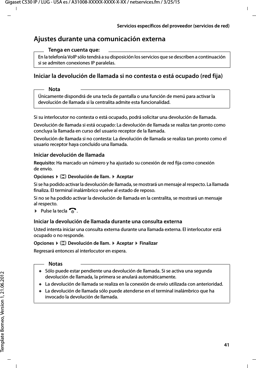  41Gigaset C530 IP / LUG - USA es / A31008-XXXXX-XXXX-X-XX / netservices.fm / 3/25/15Template Borneo, Version 1, 21.06.2012Servicios específicos del proveedor (servicios de red)Ajustes durante una comunicación externaIniciar la devolución de llamada si no contesta o está ocupado (red fija)Si su interlocutor no contesta o está ocupado, podrá solicitar una devolución de llamada.Devolución de llamada si está ocupado: La devolución de llamada se realiza tan pronto como concluya la llamada en curso del usuario receptor de la llamada.Devolución de llamada si no contesta: La devolución de llamada se realiza tan pronto como el usuario receptor haya concluido una llamada.Iniciar devolución de llamadaRequisito: Ha marcado un número y ha ajustado su conexión de red fija como conexión de envío. Opciones ¤ q Devolución de llam. ¤ AceptarSi se ha podido activar la devolución de llamada, se mostrará un mensaje al respecto. La llamada finaliza. El terminal inalámbrico vuelve al estado de reposo. Si no se ha podido activar la devolución de llamada en la centralita, se mostrará un mensaje al respecto. ¤Pulse la tecla a.Iniciar la devolución de llamada durante una consulta externaUsted intenta iniciar una consulta externa durante una llamada externa. El interlocutor está ocupado o no responde. Opciones ¤ q Devolución de llam. ¤ Aceptar ¤ FinalizarRegresará entonces al interlocutor en espera. Tenga en cuenta que: En la telefonía VoIP sólo tendrá a su disposición los servicios que se describen a continuación si se admiten conexiones IP paralelas. NotaÚnicamente dispondrá de una tecla de pantalla o una función de menú para activar la devolución de llamada si la centralita admite esta funcionalidad.NotasuSólo puede estar pendiente una devolución de llamada. Si se activa una segunda devolución de llamada, la primera se anulará automáticamente. uLa devolución de llamada se realiza en la conexión de envío utilizada con anterioridad. uLa devolución de llamada sólo puede atenderse en el terminal inalámbrico que ha invocado la devolución de llamada.