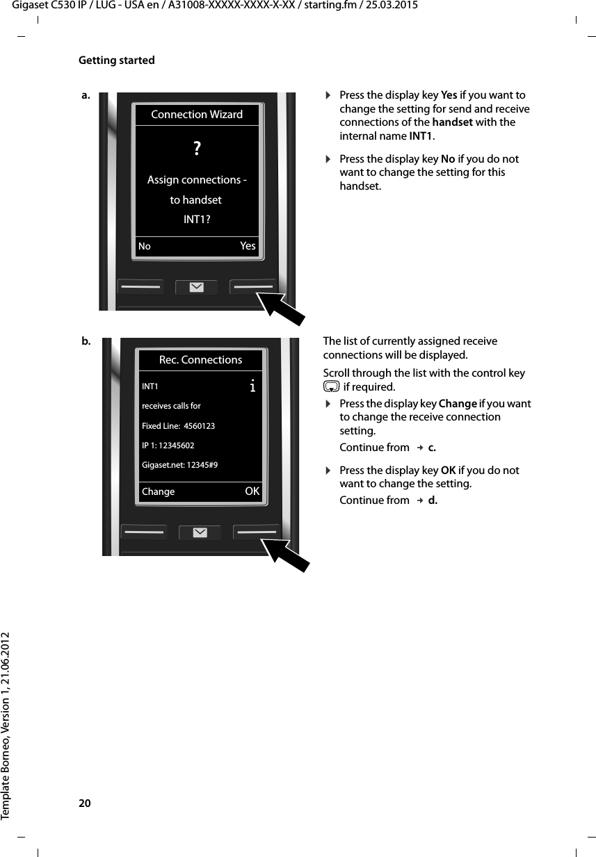 20  Gigaset C530 IP / LUG - USA en / A31008-XXXXX-XXXX-X-XX / starting.fm / 25.03.2015Template Borneo, Version 1, 21.06.2012Getting starteda. ¤Press the display key Yes if you want to change the setting for send and receive connections of the handset with the internal name INT1. ¤Press the display key No if you do not want to change the setting for this handset. b. The list of currently assigned receive connections will be displayed. Scroll through the list with the control key s if required. ¤Press the display key Change if you want to change the receive connection setting. Continue from  £c.¤Press the display key OK if you do not want to change the setting. Continue from  £d.Connection Wizard? Assign connections -to handset INT1?No YesRec. ConnectionsINT1 Ðreceives calls forFixed Line:  4560123IP 1: 12345602Gigaset.net: 12345#9Change OK