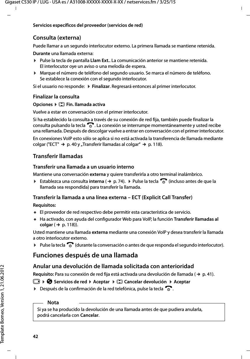 42  Gigaset C530 IP / LUG - USA es / A31008-XXXXX-XXXX-X-XX / netservices.fm / 3/25/15Template Borneo, Version 1, 21.06.2012Servicios específicos del proveedor (servicios de red)Consulta (externa)Puede llamar a un segundo interlocutor externo. La primera llamada se mantiene retenida.Durante una llamada externa:¤Pulse la tecla de pantalla Llam Ext.. La comunicación anterior se mantiene retenida. El interlocutor oye un aviso o una melodía de espera. ¤Marque el número de teléfono del segundo usuario. Se marca el número de teléfono. Se establece la conexión con el segundo interlocutor. Si el usuario no responde:  ¤ Finalizar. Regresará entonces al primer interlocutor.Finalizar la consultaOpciones ¤ q Fin. llamada activaVuelve a estar en conversación con el primer interlocutor.Si ha establecido la consulta a través de su conexión de red fija, también puede finalizar la consulta pulsando la tecla a. La conexión se interrumpe momentáneamente y usted recibe una rellamada. Después de descolgar vuelve a entrar en conversación con el primer interlocutor.En conexiones VoIP esto sólo se aplica si no está activada la transferencia de llamada mediante colgar (&quot;ECT&quot; ¢ p. 40 y „Transferir llamadas al colgar“ ¢ p. 118). Transferir llamadasTransferir una llamada a un usuario internoMantiene una conversación externa y quiere transferirla a otro terminal inalámbrico. ¤Establezca una consulta interna (¢ p. 74).  ¤ Pulse la tecla a (incluso antes de que la llamada sea respondida) para transferir la llamada.Transferir la llamada a una línea externa – ECT (Explicit Call Transfer)Requisitos: uEl proveedor de red respectivo debe permitir esta característica de servicio.uHa activado, con ayuda del configurador Web para VoIP, la función Transferir llamadas al colgar (¢ p. 118)). Usted mantiene una llamada externa mediante una conexión VoIP y desea transferir la llamada a otro interlocutor externo. ¤Pulse la tecla a (durante la conversación o antes de que responda el segundo interlocutor).Funciones después de una llamadaAnular una devolución de llamada solicitada con anterioridadRequisito: Para su conexión de red fija está activada una devolución de llamada (¢ p. 41).v ¤ Ç Servicios de red ¤ Aceptar  ¤ q Cancelar devolución  ¤ Aceptar¤Después de la confirmación de la red telefónica, pulse la tecla a. NotaSi ya se ha producido la devolución de una llamada antes de que pudiera anularla, podrá cancelarla con Cancelar. 