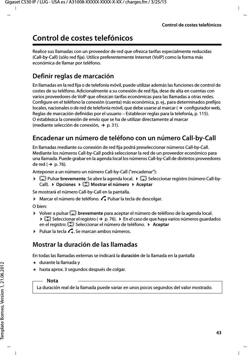  43Gigaset C530 IP / LUG - USA es / A31008-XXXXX-XXXX-X-XX / charges.fm / 3/25/15Template Borneo, Version 1, 21.06.2012Control de costes telefónicosControl de costes telefónicos Realice sus llamadas con un proveedor de red que ofrezca tarifas especialmente reducidas (Call-by-Call) (sólo red fija). Utilice preferentemente Internet (VoIP) como la forma más económica de llamar por teléfono. Definir reglas de marcaciónEn llamadas en la red fija o de telefonía móvil, puede utilizar además las funciones de control de costes de su teléfono. Adicionalmente a su conexión de red fija, dese de alta en cuentas con varios proveedores de VoIP que ofrezcan tarifas económicas para las llamadas a otras redes. Configure en el teléfono la conexión (cuenta) más económica, p. ej., para determinados prefijos locales, nacionales o de red de telefonía móvil, que debe usarse al marcar (¢ configurador web, Reglas de marcación definidas por el usuario – Establecer reglas para la telefonía, p. 115). O establezca la conexión de envío que se ha de utilizar directamente al marcar (mediante selección de conexión, ¢ p. 31). Encadenar un número de teléfono con un número Call-by-Call En llamadas mediante su conexión de red fija podrá preseleccionar números Call-by-Call. Mediante los números Call-by-Call podrá seleccionar la red de un proveedor económico para una llamada. Puede grabar en la agenda local los números Call-by-Call de distintos proveedores de red (¢ p. 76). Anteponer a un número un número Call-by-Call (&quot;encadenar&quot;):¤s Pulsar brevemente. Se abre la agenda local.  ¤ s Seleccionar registro (número Call-by-Call).  ¤ Opciones  ¤ q Mostrar el número  ¤ AceptarSe mostrará el número Call-by-Call en la pantalla. ¤Marcar el número de teléfono. c Pulsar la tecla de descolgar.O bien: ¤Volver a pulsar s brevemente para aceptar el número de teléfono de la agenda local.  ¤ q Seleccionar el registro (¢ p. 76).  ¤ En el caso de que haya varios números guardados en el registro: q Seleccionar el número de teléfono.  ¤  Aceptar¤Pulsar la tecla c. Se marcan ambos números.Mostrar la duración de las llamadasEn todas las llamadas externas se indicará la duración de la llamada en la pantallaudurante la llamada yuhasta aprox. 3 segundos después de colgar.NotaLa duración real de la llamada puede variar en unos pocos segundos del valor mostrado.