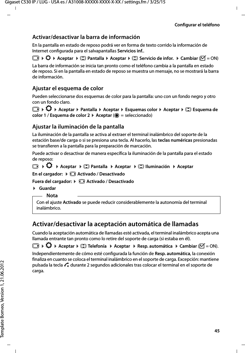  45Gigaset C530 IP / LUG - USA es / A31008-XXXXX-XXXX-X-XX / settings.fm / 3/25/15Template Borneo, Version 1, 21.06.2012Configurar el teléfonoActivar/desactivar la barra de informaciónEn la pantalla en estado de reposo podrá ver en forma de texto corrido la información de Internet configurada para el salvapantallas Servicios inf.. v ¤ Ï ¤ Aceptar  ¤ q Pantalla ¤ Aceptar ¤ q Servicio de infor.  ¤ Cambiar (³= ON)La barra de información se inicia tan pronto como el teléfono cambia a la pantalla en estado de reposo. Si en la pantalla en estado de reposo se muestra un mensaje, no se mostrará la barra de información. Ajustar el esquema de colorPueden seleccionarse dos esquemas de color para la pantalla: uno con un fondo negro y otro con un fondo claro.v ¤ Ï ¤ Aceptar ¤ Pantalla ¤ Aceptar ¤ Esquemas color ¤ Aceptar ¤ q Esquema de color 1 / Esquema de color 2 ¤ Aceptar (Ø =  seleccionado)Ajustar la iluminación de la pantallaLa iluminación de la pantalla se activa al extraer el terminal inalámbrico del soporte de la estación base/de carga o si se presiona una tecla. Al hacerlo, las teclas numéricas presionadas se transfieren a la pantalla para la preparación de marcación. Puede activar o desactivar de manera específica la iluminación de la pantalla para el estado de reposo:v  ¤ Ï  ¤ Aceptar  ¤ q Pantalla  ¤ Aceptar  ¤ q Iluminación  ¤ AceptarEn el cargador:  ¤ r Activado / DesactivadoFuera del cargador: ¤  r Activado / Desactivado¤GuardarActivar/desactivar la aceptación automática de llamadasCuando la aceptación automática de llamadas esté activada, el terminal inalámbrico acepta una llamada entrante tan pronto como lo retire del soporte de carga (si estaba en él). v ¤ Ï ¤ Aceptar ¤ q Telefonía  ¤ Aceptar  ¤ Resp. automática  ¤ Cambiar (³= ON).Independientemente de cómo esté configurada la función de Resp. automática, la conexión finaliza en cuanto se coloca el terminal inalámbrico en el soporte de carga. Excepción: mantiene pulsada la tecla c durante 2 segundos adicionales tras colocar el terminal en el soporte de carga.NotaCon el ajuste Activado se puede reducir considerablemente la autonomía del terminal inalámbrico.