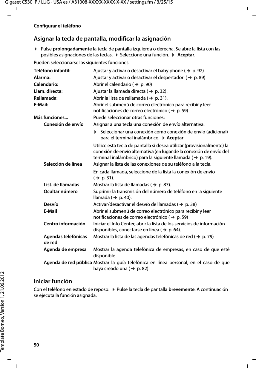 50  Gigaset C530 IP / LUG - USA es / A31008-XXXXX-XXXX-X-XX / settings.fm / 3/25/15Template Borneo, Version 1, 21.06.2012Configurar el teléfonoAsignar la tecla de pantalla, modificar la asignación¤Pulse prolongadamente la tecla de pantalla izquierda o derecha. Se abre la lista con las posibles asignaciones de las teclas.  ¤ Seleccione una función.  ¤  Aceptar. Pueden seleccionarse las siguientes funciones:Iniciar funciónCon el teléfono en estado de reposo:  ¤ Pulse la tecla de pantalla brevemente. A continuación se ejecuta la función asignada. Teléfono infantil: Ajustar y activar o desactivar el baby phone (¢ p. 92)Alarma:  Ajustar y activar o desactivar el despertador  (¢ p. 89)Calendario:  Abrir el calendario (¢ p. 90)Llam. directa:Ajustar la llamada directa (¢ p. 32).Rellamada: Abrir la lista de rellamada (¢ p. 31).E-Mail: Abrir el submenú de correo electrónico para recibir y leer notificaciones de correo electrónico (¢ p. 59)Más funciones... Puede seleccionar otras funciones:Conexión de envío Asignar a una tecla una conexión de envío alternativa.¤Seleccionar una conexión como conexión de envío (adicional) para el terminal inalámbrico.  ¤ Aceptar Utilice esta tecla de pantalla si desea utilizar (provisionalmente) la conexión de envío alternativa (en lugar de la conexión de envío del terminal inalámbrico) para la siguiente llamada (¢ p. 19). Selección de línea Asignar la lista de las conexiones de su teléfono a la tecla. En cada llamada, seleccione de la lista la conexión de envío (¢ p. 31).List. de llamadas Mostrar la lista de llamadas (¢ p. 87).Ocultar número Suprimir la transmisión del número de teléfono en la siguiente llamada (¢ p. 40).Desvío Activar/desactivar el desvío de llamadas (¢ p. 38)E-Mail Abrir el submenú de correo electrónico para recibir y leer notificaciones de correo electrónico (¢ p. 59)Centro información Iniciar el Info Center, abrir la lista de los servicios de información disponibles, conectarse en línea (¢ p. 64).Agendas telefónicas de redMostrar la lista de las agendas telefónicas de red (¢ p. 79)Agenda de empresa Mostrar la agenda telefónica de empresas, en caso de que esté disponibleAgenda de red pública Mostrar la guía telefónica en línea personal, en el caso de que haya creado una (¢ p. 82)