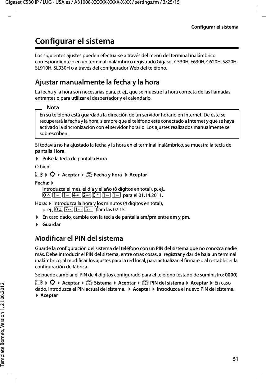  51Gigaset C530 IP / LUG - USA es / A31008-XXXXX-XXXX-X-XX / settings.fm / 3/25/15Template Borneo, Version 1, 21.06.2012Configurar el sistemaConfigurar el sistemaLos siguientes ajustes pueden efectuarse a través del menú del terminal inalámbrico correspondiente o en un terminal inalámbrico registrado Gigaset C530H, E630H, C620H, S820H, SL910H, SL930H o a través del configurador Web del teléfono.Ajustar manualmente la fecha y la horaLa fecha y la hora son necesarias para, p. ej., que se muestre la hora correcta de las llamadas entrantes o para utilizar el despertador y el calendario.Si todavía no ha ajustado la fecha y la hora en el terminal inalámbrico, se muestra la tecla de pantalla Hora. ¤Pulse la tecla de pantalla Hora.O bien:v ¤ Ï ¤ Aceptar ¤ q Fecha y hora  ¤ AceptarFecha: ¤ Introduzca el mes, el día y el año (8 dígitos en total), p. ej.,  Q42Q para el 01.14.2011.Hora: ¤ Introduzca la hora y los minutos (4 dígitos en total), p. ej.,  ?QM5para las 07:15. ¤En caso dado, cambie con la tecla de pantalla am/pm entre am y pm. ¤Guardar Modificar el PIN del sistemaGuarde la configuración del sistema del teléfono con un PIN del sistema que no conozca nadie más. Debe introducir el PIN del sistema, entre otras cosas, al registrar y dar de baja un terminal inalámbrico, al modificar los ajustes para la red local, para actualizar el firmare o al restablecer la configuración de fábrica. Se puede cambiar el PIN de 4 dígitos configurado para el teléfono (estado de suministro: 0000).v ¤ Ï ¤ Aceptar ¤ q Sistema ¤ Aceptar ¤ q PIN del sistema ¤ Aceptar ¤ En caso dado, introduzca el PIN actual del sistema.  ¤ Aceptar ¤ Introduzca el nuevo PIN del sistema.  ¤ AceptarNotaEn su teléfono está guardada la dirección de un servidor horario en Internet. De éste se recuperará la fecha y la hora, siempre que el teléfono esté conectado a Internet y que se haya activado la sincronización con el servidor horario. Los ajustes realizados manualmente se sobrescriben. 