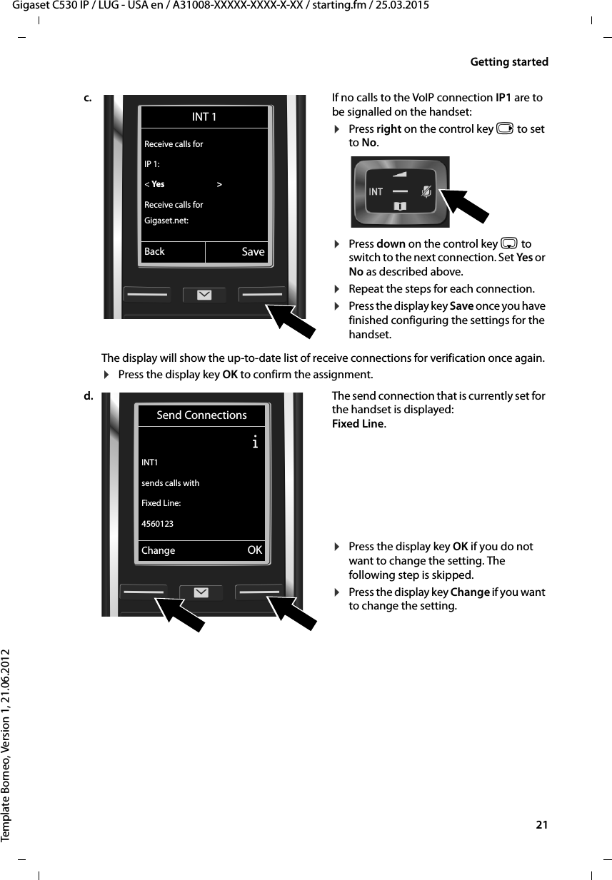  21Gigaset C530 IP / LUG - USA en / A31008-XXXXX-XXXX-X-XX / starting.fm / 25.03.2015Template Borneo, Version 1, 21.06.2012Getting startedc. If no calls to the VoIP connection IP1 are to be signalled on the handset:¤Press right on the control key v to set to No. ¤Press down on the control key s to switch to the next connection. Set Yes or No as described above. ¤Repeat the steps for each connection.¤Press the display key Save once you have finished configuring the settings for the handset. The display will show the up-to-date list of receive connections for verification once again. ¤Press the display key OK to confirm the assignment. d. The send connection that is currently set for the handset is displayed: Fixed Line. ¤Press the display key OK if you do not want to change the setting. The following step is skipped.¤Press the display key Change if you want to change the setting. INT 1Receive calls forIP 1:&lt; Yes  &gt;Receive calls forGigaset.net:Back SaveSend ConnectionsÐINT1sends calls withFixed Line:4560123Change OK