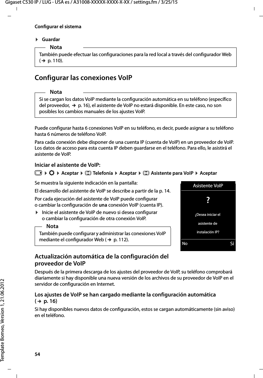 54  Gigaset C530 IP / LUG - USA es / A31008-XXXXX-XXXX-X-XX / settings.fm / 3/25/15Template Borneo, Version 1, 21.06.2012Configurar el sistema¤GuardarConfigurar las conexiones VoIPPuede configurar hasta 6 conexiones VoIP en su teléfono, es decir, puede asignar a su teléfono hasta 6 números de teléfono VoIP. Para cada conexión debe disponer de una cuenta IP (cuenta de VoIP) en un proveedor de VoIP. Los datos de acceso para esta cuenta IP deben guardarse en el teléfono. Para ello, le asistirá el asistente de VoIP. Iniciar el asistente de VoIP: v ¤ Ï ¤ Aceptar ¤ q Telefonía ¤ Aceptar ¤ q Asistente para VoIP ¤ AceptarSe muestra la siguiente indicación en la pantalla: El desarrollo del asistente de VoIP se describe a partir de la p. 14. Por cada ejecución del asistente de VoIP puede configurar o cambiar la configuración de una conexión VoIP (cuenta IP). ¤Inicie el asistente de VoIP de nuevo si desea configurar o cambiar la configuración de otra conexión VoIP. Actualización automática de la configuración del proveedor de VoIP Después de la primera descarga de los ajustes del proveedor de VoIP, su teléfono comprobará diariamente si hay disponible una nueva versión de los archivos de su proveedor de VoIP en el servidor de configuración en Internet. Los ajustes de VoIP se han cargado mediante la configuración automática (¢ p. 16)Si hay disponibles nuevos datos de configuración, estos se cargan automáticamente (sin aviso) en el teléfono. NotaTambién puede efectuar las configuraciones para la red local a través del configurador Web (¢ p. 110).NotaSi se cargan los datos VoIP mediante la configuración automática en su teléfono (específico del proveedor, ¢ p. 16), el asistente de VoIP no estará disponible. En este caso, no son posibles los cambios manuales de los ajustes VoIP. NotaTambién puede configurar y administrar las conexiones VoIP mediante el configurador Web (¢ p. 112).Asistente VoIP? ¿Desea iniciar el asistente de instalación IP?No Sí