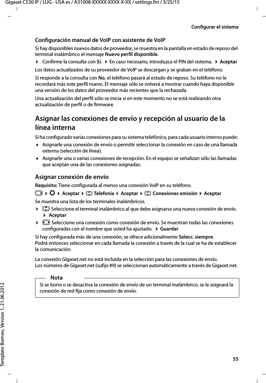  55Gigaset C530 IP / LUG - USA es / A31008-XXXXX-XXXX-X-XX / settings.fm / 3/25/15Template Borneo, Version 1, 21.06.2012Configurar el sistemaConfiguración manual de VoIP con asistente de VoIPSi hay disponibles nuevos datos de proveedor, se muestra en la pantalla en estado de reposo del terminal inalámbrico el mensaje Nuevo perfil disponible.¤Confirme la consulta con Sí.  ¤ En caso necesario, introduzca el PIN del sistema.  ¤ Aceptar Los datos actualizados de su proveedor de VoIP se descargan y se graban en el teléfono. Si responde a la consulta con No, el teléfono pasará al estado de reposo. Su teléfono no le recordará más este perfil nuevo. El mensaje sólo se volverá a mostrar cuando haya disponible una versión de los datos del proveedor más recientes que la rechazada. Una actualización del perfil sólo se inicia si en este momento no se está realizando otra actualización de perfil o de firmware. Asignar las conexiones de envío y recepción al usuario de la línea internaSi ha configurado varias conexiones para su sistema telefónico, para cada usuario interno puede: uAsignarle una conexión de envío o permitir seleccionar la conexión en caso de una llamada externa (selección de línea). uAsignarle una o varias conexiones de recepción. En el equipo se señalizan sólo las llamadas que aceptan una de las conexiones asignadas. Asignar conexión de envíoRequisito: Tiene configurada al menos una conexión VoIP en su teléfono.v ¤ Ï ¤ Aceptar ¤ q Telefonía ¤ Aceptar ¤ q Conexiones emisión ¤ AceptarSe muestra una lista de los terminales inalámbricos. ¤q Seleccione el terminal inalámbrico al que debe asignarse una nueva conexión de envío.  ¤  Aceptar¤r Seleccione una conexión como conexión de envío. Se muestran todas las conexiones configuradas con el nombre que usted ha ajustado.  ¤ Guardar Si hay configurada más de una conexión, se ofrece adicionalmente Selecc. siempre. Podrá entonces seleccionar en cada llamada la conexión a través de la cual se ha de establecer la comunicación. La conexión Gigaset.net no está incluida en la selección para las conexiones de envío. Los números de Gigaset.net (sufijo #9) se seleccionan automáticamente a través de Gigaset.net. NotaSi se borra o se desactiva la conexión de envío de un terminal inalámbrico, se le asignará la conexión de red fija como conexión de envío.