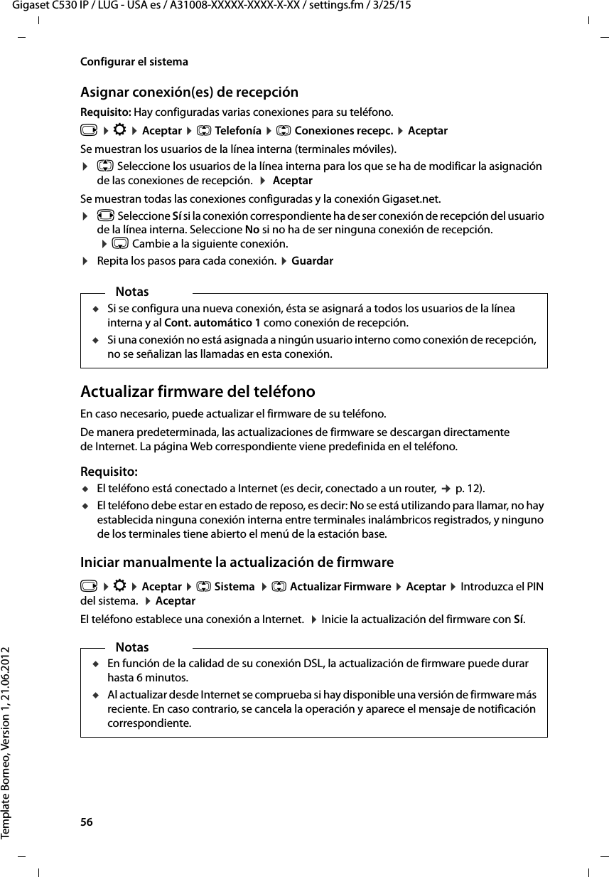 56  Gigaset C530 IP / LUG - USA es / A31008-XXXXX-XXXX-X-XX / settings.fm / 3/25/15Template Borneo, Version 1, 21.06.2012Configurar el sistemaAsignar conexión(es) de recepciónRequisito: Hay configuradas varias conexiones para su teléfono.v ¤ Ï ¤ Aceptar ¤ q Telefonía ¤ q Conexiones recepc. ¤ AceptarSe muestran los usuarios de la línea interna (terminales móviles). ¤q Seleccione los usuarios de la línea interna para los que se ha de modificar la asignación de las conexiones de recepción.  ¤  AceptarSe muestran todas las conexiones configuradas y la conexión Gigaset.net.¤r Seleccione Sí si la conexión correspondiente ha de ser conexión de recepción del usuario de la línea interna. Seleccione No si no ha de ser ninguna conexión de recepción.   ¤ s Cambie a la siguiente conexión. ¤Repita los pasos para cada conexión. ¤ Guardar Actualizar firmware del teléfonoEn caso necesario, puede actualizar el firmware de su teléfono. De manera predeterminada, las actualizaciones de firmware se descargan directamente de Internet. La página Web correspondiente viene predefinida en el teléfono. Requisito: uEl teléfono está conectado a Internet (es decir, conectado a un router, ¢ p. 12).uEl teléfono debe estar en estado de reposo, es decir: No se está utilizando para llamar, no hay establecida ninguna conexión interna entre terminales inalámbricos registrados, y ninguno de los terminales tiene abierto el menú de la estación base. Iniciar manualmente la actualización de firmwarev ¤ Ï ¤ Aceptar ¤ q Sistema  ¤ q Actualizar Firmware ¤ Aceptar ¤ Introduzca el PIN del sistema.  ¤ Aceptar El teléfono establece una conexión a Internet.  ¤ Inicie la actualización del firmware con Sí.NotasuSi se configura una nueva conexión, ésta se asignará a todos los usuarios de la línea interna y al Cont. automático 1 como conexión de recepción. uSi una conexión no está asignada a ningún usuario interno como conexión de recepción, no se señalizan las llamadas en esta conexión. NotasuEn función de la calidad de su conexión DSL, la actualización de firmware puede durar hasta 6 minutos. uAl actualizar desde Internet se comprueba si hay disponible una versión de firmware más reciente. En caso contrario, se cancela la operación y aparece el mensaje de notificación correspondiente. 