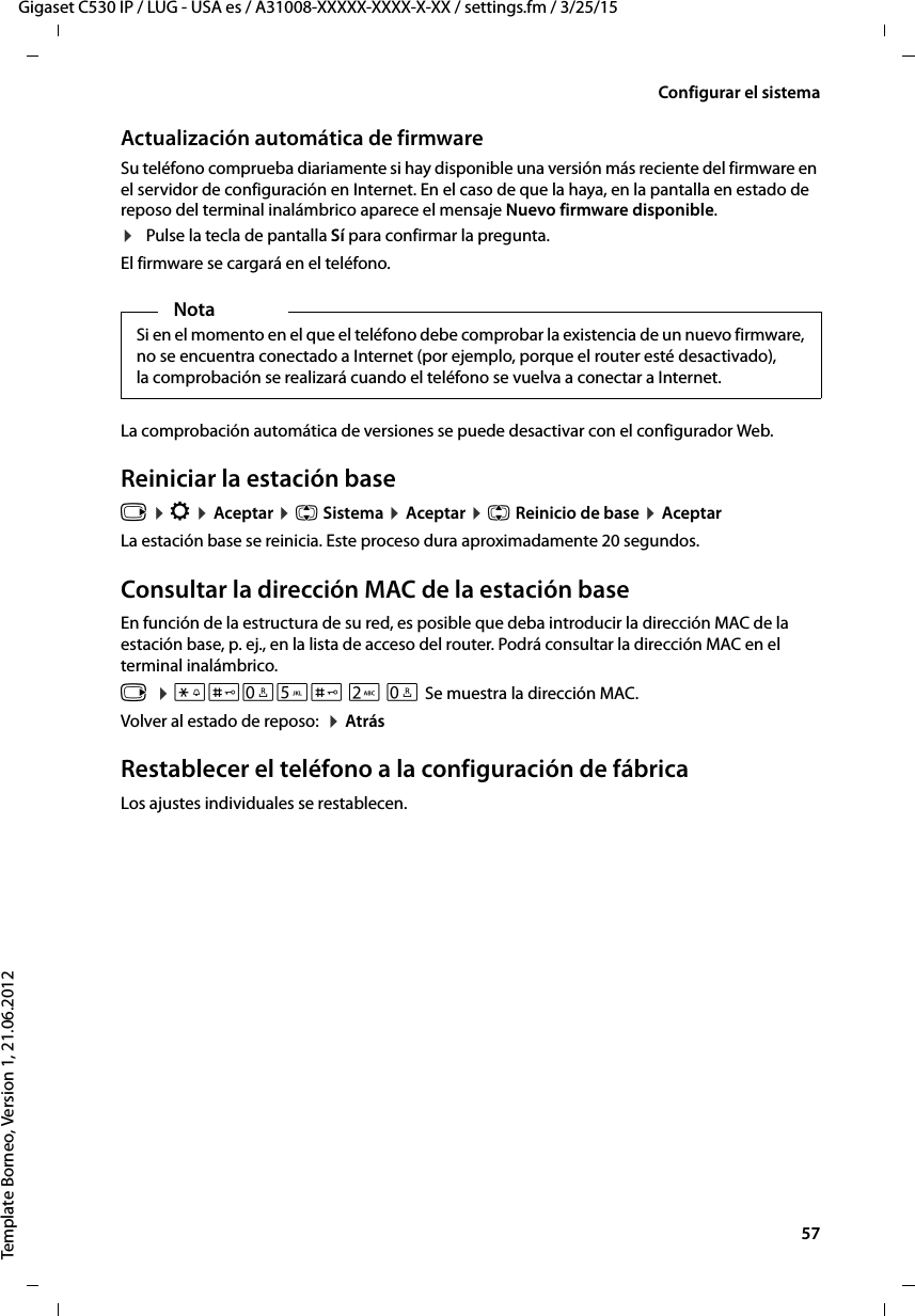  57Gigaset C530 IP / LUG - USA es / A31008-XXXXX-XXXX-X-XX / settings.fm / 3/25/15Template Borneo, Version 1, 21.06.2012Configurar el sistemaActualización automática de firmware Su teléfono comprueba diariamente si hay disponible una versión más reciente del firmware en el servidor de configuración en Internet. En el caso de que la haya, en la pantalla en estado de reposo del terminal inalámbrico aparece el mensaje Nuevo firmware disponible. ¤Pulse la tecla de pantalla Sí para confirmar la pregunta. El firmware se cargará en el teléfono. La comprobación automática de versiones se puede desactivar con el configurador Web. Reiniciar la estación basev ¤ Ï ¤ Aceptar ¤ q Sistema ¤ Aceptar ¤ q Reinicio de base ¤ AceptarLa estación base se reinicia. Este proceso dura aproximadamente 20 segundos. Consultar la dirección MAC de la estación baseEn función de la estructura de su red, es posible que deba introducir la dirección MAC de la estación base, p. ej., en la lista de acceso del router. Podrá consultar la dirección MAC en el terminal inalámbrico.v  ¤ *#Q5# 2 Q Se muestra la dirección MAC.Volver al estado de reposo:  ¤ AtrásRestablecer el teléfono a la configuración de fábricaLos ajustes individuales se restablecen. NotaSi en el momento en el que el teléfono debe comprobar la existencia de un nuevo firmware, no se encuentra conectado a Internet (por ejemplo, porque el router esté desactivado), la comprobación se realizará cuando el teléfono se vuelva a conectar a Internet. 