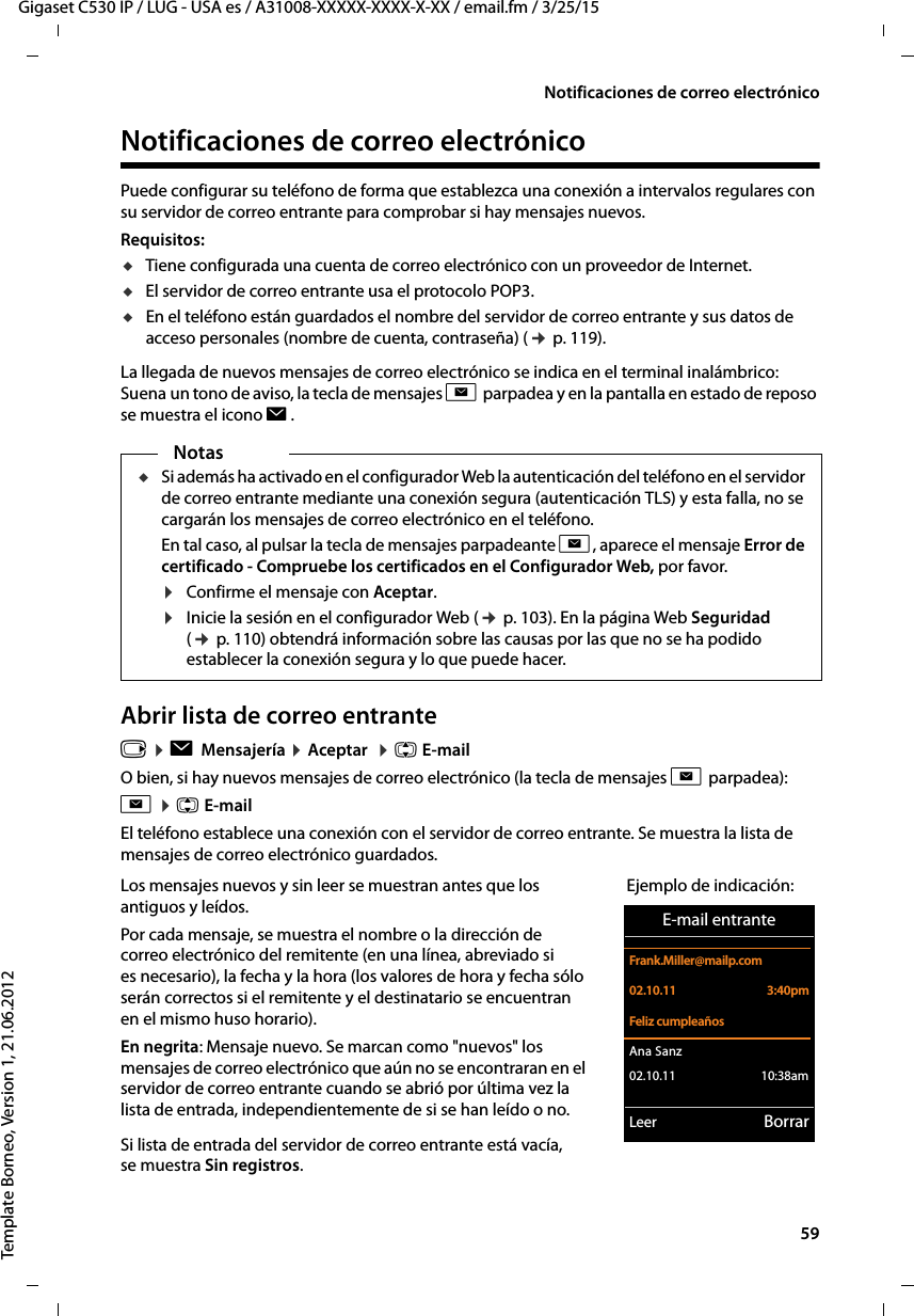  59Gigaset C530 IP / LUG - USA es / A31008-XXXXX-XXXX-X-XX / email.fm / 3/25/15Template Borneo, Version 1, 21.06.2012Notificaciones de correo electrónicoNotificaciones de correo electrónico Puede configurar su teléfono de forma que establezca una conexión a intervalos regulares con su servidor de correo entrante para comprobar si hay mensajes nuevos. Requisitos: uTiene configurada una cuenta de correo electrónico con un proveedor de Internet.uEl servidor de correo entrante usa el protocolo POP3. uEn el teléfono están guardados el nombre del servidor de correo entrante y sus datos de acceso personales (nombre de cuenta, contraseña) (¢ p. 119). La llegada de nuevos mensajes de correo electrónico se indica en el terminal inalámbrico: Suena un tono de aviso, la tecla de mensajes f parpadea y en la pantalla en estado de reposo se muestra el icono Ë. Abrir lista de correo entrante v ¤ Ë Mensajería ¤ Aceptar  ¤ q E-mailO bien, si hay nuevos mensajes de correo electrónico (la tecla de mensajes f parpadea):f ¤ q E-mailEl teléfono establece una conexión con el servidor de correo entrante. Se muestra la lista de mensajes de correo electrónico guardados. NotasuSi además ha activado en el configurador Web la autenticación del teléfono en el servidor de correo entrante mediante una conexión segura (autenticación TLS) y esta falla, no se cargarán los mensajes de correo electrónico en el teléfono. En tal caso, al pulsar la tecla de mensajes parpadeante f, aparece el mensaje Error de certificado - Compruebe los certificados en el Configurador Web, por favor.¤Confirme el mensaje con Aceptar.¤Inicie la sesión en el configurador Web (¢ p. 103). En la página Web Seguridad (¢ p. 110) obtendrá información sobre las causas por las que no se ha podido establecer la conexión segura y lo que puede hacer. Los mensajes nuevos y sin leer se muestran antes que los antiguos y leídos. Por cada mensaje, se muestra el nombre o la dirección de correo electrónico del remitente (en una línea, abreviado si es necesario), la fecha y la hora (los valores de hora y fecha sólo serán correctos si el remitente y el destinatario se encuentran en el mismo huso horario).En negrita: Mensaje nuevo. Se marcan como &quot;nuevos&quot; los mensajes de correo electrónico que aún no se encontraran en el servidor de correo entrante cuando se abrió por última vez la lista de entrada, independientemente de si se han leído o no. Si lista de entrada del servidor de correo entrante está vacía, se muestra Sin registros. Ejemplo de indicación:E-mail entranteFrank.Miller@mailp.com02.10.11  3:40pmFeliz cumpleañosAna Sanz 02.10.11           10:38amLeer Borrar