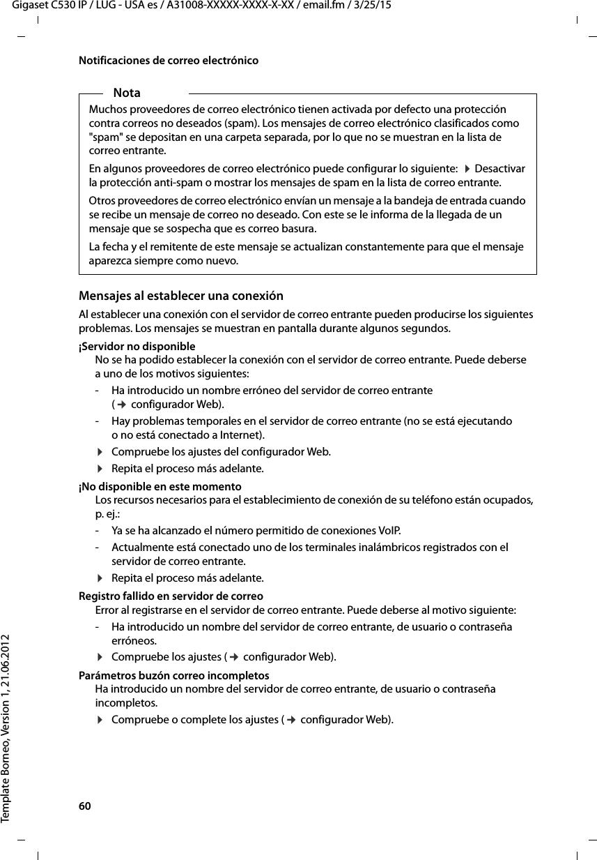 60  Gigaset C530 IP / LUG - USA es / A31008-XXXXX-XXXX-X-XX / email.fm / 3/25/15Template Borneo, Version 1, 21.06.2012Notificaciones de correo electrónicoMensajes al establecer una conexiónAl establecer una conexión con el servidor de correo entrante pueden producirse los siguientes problemas. Los mensajes se muestran en pantalla durante algunos segundos. ¡Servidor no disponibleNo se ha podido establecer la conexión con el servidor de correo entrante. Puede deberse a uno de los motivos siguientes: - Ha introducido un nombre erróneo del servidor de correo entrante (¢ configurador Web). - Hay problemas temporales en el servidor de correo entrante (no se está ejecutando o no está conectado a Internet).¤Compruebe los ajustes del configurador Web. ¤Repita el proceso más adelante. ¡No disponible en este momentoLos recursos necesarios para el establecimiento de conexión de su teléfono están ocupados, p. ej.:- Ya se ha alcanzado el número permitido de conexiones VoIP.- Actualmente está conectado uno de los terminales inalámbricos registrados con el servidor de correo entrante. ¤Repita el proceso más adelante. Registro fallido en servidor de correoError al registrarse en el servidor de correo entrante. Puede deberse al motivo siguiente: - Ha introducido un nombre del servidor de correo entrante, de usuario o contraseña erróneos. ¤Compruebe los ajustes (¢ configurador Web). Parámetros buzón correo incompletosHa introducido un nombre del servidor de correo entrante, de usuario o contraseña incompletos. ¤Compruebe o complete los ajustes (¢ configurador Web). NotaMuchos proveedores de correo electrónico tienen activada por defecto una protección contra correos no deseados (spam). Los mensajes de correo electrónico clasificados como &quot;spam&quot; se depositan en una carpeta separada, por lo que no se muestran en la lista de correo entrante. En algunos proveedores de correo electrónico puede configurar lo siguiente:  ¤ Desactivar la protección anti-spam o mostrar los mensajes de spam en la lista de correo entrante.Otros proveedores de correo electrónico envían un mensaje a la bandeja de entrada cuando se recibe un mensaje de correo no deseado. Con este se le informa de la llegada de un mensaje que se sospecha que es correo basura.La fecha y el remitente de este mensaje se actualizan constantemente para que el mensaje aparezca siempre como nuevo. 