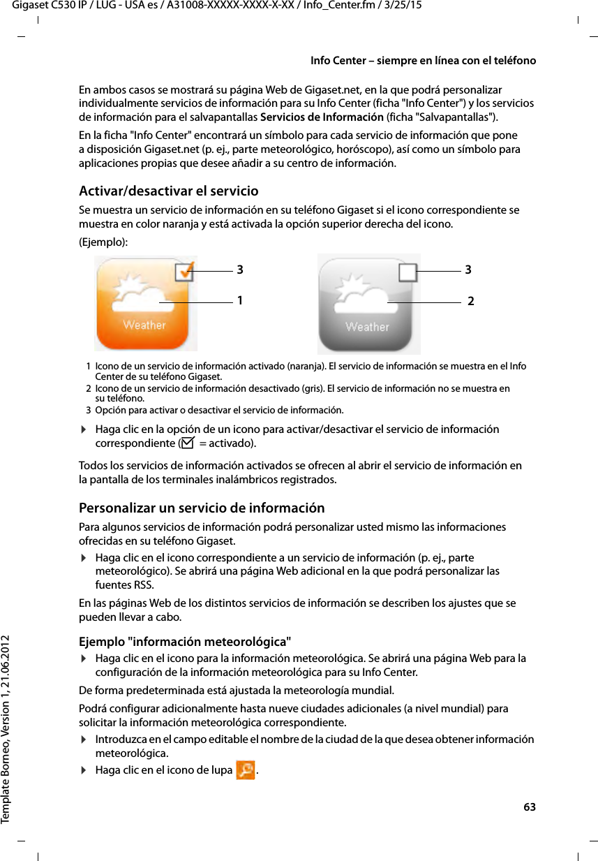  63Gigaset C530 IP / LUG - USA es / A31008-XXXXX-XXXX-X-XX / Info_Center.fm / 3/25/15Template Borneo, Version 1, 21.06.2012Info Center – siempre en línea con el teléfonoEn ambos casos se mostrará su página Web de Gigaset.net, en la que podrá personalizar individualmente servicios de información para su Info Center (ficha &quot;Info Center&quot;) y los servicios de información para el salvapantallas Servicios de Información (ficha &quot;Salvapantallas&quot;).En la ficha &quot;Info Center&quot; encontrará un símbolo para cada servicio de información que pone a disposición Gigaset.net (p. ej., parte meteorológico, horóscopo), así como un símbolo para aplicaciones propias que desee añadir a su centro de información. Activar/desactivar el servicioSe muestra un servicio de información en su teléfono Gigaset si el icono correspondiente se muestra en color naranja y está activada la opción superior derecha del icono.(Ejemplo):1 Icono de un servicio de información activado (naranja). El servicio de información se muestra en el Info Center de su teléfono Gigaset. 2 Icono de un servicio de información desactivado (gris). El servicio de información no se muestra en su teléfono. 3 Opción para activar o desactivar el servicio de información. ¤Haga clic en la opción de un icono para activar/desactivar el servicio de información correspondiente (³ = activado).Todos los servicios de información activados se ofrecen al abrir el servicio de información en la pantalla de los terminales inalámbricos registrados. Personalizar un servicio de informaciónPara algunos servicios de información podrá personalizar usted mismo las informaciones ofrecidas en su teléfono Gigaset. ¤Haga clic en el icono correspondiente a un servicio de información (p. ej., parte meteorológico). Se abrirá una página Web adicional en la que podrá personalizar las fuentes RSS. En las páginas Web de los distintos servicios de información se describen los ajustes que se pueden llevar a cabo. Ejemplo &quot;información meteorológica&quot;¤Haga clic en el icono para la información meteorológica. Se abrirá una página Web para la configuración de la información meteorológica para su Info Center. De forma predeterminada está ajustada la meteorología mundial. Podrá configurar adicionalmente hasta nueve ciudades adicionales (a nivel mundial) para solicitar la información meteorológica correspondiente.¤Introduzca en el campo editable el nombre de la ciudad de la que desea obtener información meteorológica.¤Haga clic en el icono de lupa  .1332