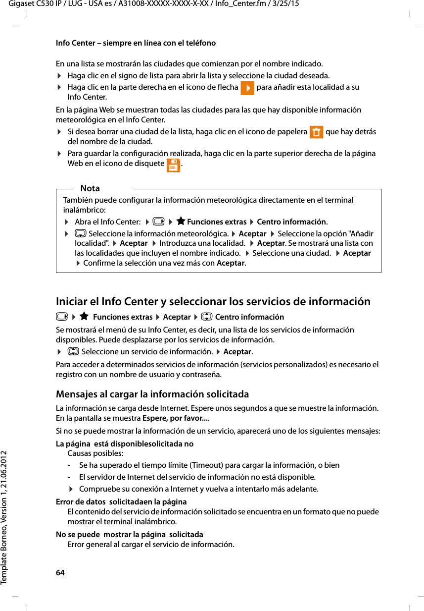 64  Gigaset C530 IP / LUG - USA es / A31008-XXXXX-XXXX-X-XX / Info_Center.fm / 3/25/15Template Borneo, Version 1, 21.06.2012Info Center – siempre en línea con el teléfonoEn una lista se mostrarán las ciudades que comienzan por el nombre indicado. ¤Haga clic en el signo de lista para abrir la lista y seleccione la ciudad deseada.¤Haga clic en la parte derecha en el icono de flecha   para añadir esta localidad a su Info Center.En la página Web se muestran todas las ciudades para las que hay disponible información meteorológica en el Info Center. ¤Si desea borrar una ciudad de la lista, haga clic en el icono de papelera   que hay detrás del nombre de la ciudad. ¤Para guardar la configuración realizada, haga clic en la parte superior derecha de la página Web en el icono de disquete  .Iniciar el Info Center y seleccionar los servicios de informaciónv ¤ É Funciones extras ¤ Aceptar ¤ q Centro información Se mostrará el menú de su Info Center, es decir, una lista de los servicios de información disponibles. Puede desplazarse por los servicios de información. ¤q Seleccione un servicio de información. ¤ Aceptar.Para acceder a determinados servicios de información (servicios personalizados) es necesario el registro con un nombre de usuario y contraseña. Mensajes al cargar la información solicitada La información se carga desde Internet. Espere unos segundos a que se muestre la información. En la pantalla se muestra Espere, por favor.... Si no se puede mostrar la información de un servicio, aparecerá uno de los siguientes mensajes:La página  está disponiblesolicitada no Causas posibles:- Se ha superado el tiempo límite (Timeout) para cargar la información, o bien - El servidor de Internet del servicio de información no está disponible. ¤Compruebe su conexión a Internet y vuelva a intentarlo más adelante. Error de datos  solicitadaen la página El contenido del servicio de información solicitado se encuentra en un formato que no puede mostrar el terminal inalámbrico.No se puede  mostrar la página  solicitadaError general al cargar el servicio de información. NotaTambién puede configurar la información meteorológica directamente en el terminal inalámbrico: ¤Abra el Info Center:  ¤ v ¤ ÉFunciones extras ¤ Centro información.¤s Seleccione la información meteorológica. ¤ Aceptar  ¤ Seleccione la opción &quot;Añadir localidad&quot;. ¤ Aceptar  ¤ Introduzca una localidad.  ¤ Aceptar. Se mostrará una lista con las localidades que incluyen el nombre indicado.  ¤ Seleccione una ciudad.  ¤ Aceptar ¤ Confirme la selección una vez más con Aceptar. 