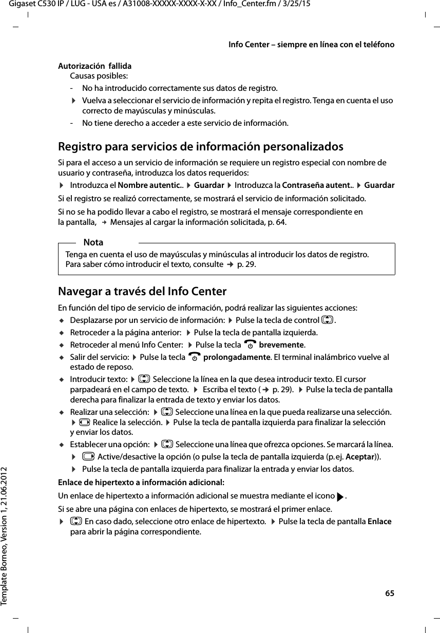  65Gigaset C530 IP / LUG - USA es / A31008-XXXXX-XXXX-X-XX / Info_Center.fm / 3/25/15Template Borneo, Version 1, 21.06.2012Info Center – siempre en línea con el teléfonoAutorización  fallidaCausas posibles:- No ha introducido correctamente sus datos de registro.¤Vuelva a seleccionar el servicio de información y repita el registro. Tenga en cuenta el uso correcto de mayúsculas y minúsculas. - No tiene derecho a acceder a este servicio de información.Registro para servicios de información personalizados Si para el acceso a un servicio de información se requiere un registro especial con nombre de usuario y contraseña, introduzca los datos requeridos:¤Introduzca el Nombre autentic.. ¤ Guardar ¤ Introduzca la Contraseña autent.. ¤ GuardarSi el registro se realizó correctamente, se mostrará el servicio de información solicitado. Si no se ha podido llevar a cabo el registro, se mostrará el mensaje correspondiente en la pantalla,  £ Mensajes al cargar la información solicitada, p. 64.Navegar a través del Info CenterEn función del tipo de servicio de información, podrá realizar las siguientes acciones:uDesplazarse por un servicio de información: ¤ Pulse la tecla de control q. uRetroceder a la página anterior:  ¤ Pulse la tecla de pantalla izquierda.uRetroceder al menú Info Center:  ¤ Pulse la tecla a brevemente.uSalir del servicio: ¤ Pulse la tecla a prolongadamente. El terminal inalámbrico vuelve al estado de reposo. uIntroducir texto: ¤ q Seleccione la línea en la que desea introducir texto. El cursor parpadeará en el campo de texto.  ¤  Escriba el texto (¢ p. 29).  ¤ Pulse la tecla de pantalla derecha para finalizar la entrada de texto y enviar los datos.uRealizar una selección:  ¤ q Seleccione una línea en la que pueda realizarse una selección.  ¤ r Realice la selección. ¤ Pulse la tecla de pantalla izquierda para finalizar la selección y enviar los datos.uEstablecer una opción:  ¤ q Seleccione una línea que ofrezca opciones. Se marcará la línea. ¤v Active/desactive la opción (o pulse la tecla de pantalla izquierda (p. ej. Aceptar)). ¤Pulse la tecla de pantalla izquierda para finalizar la entrada y enviar los datos.Enlace de hipertexto a información adicional:Un enlace de hipertexto a información adicional se muestra mediante el icono g. Si se abre una página con enlaces de hipertexto, se mostrará el primer enlace.¤q En caso dado, seleccione otro enlace de hipertexto.  ¤ Pulse la tecla de pantalla Enlace para abrir la página correspondiente.NotaTenga en cuenta el uso de mayúsculas y minúsculas al introducir los datos de registro. Para saber cómo introducir el texto, consulte ¢ p. 29.