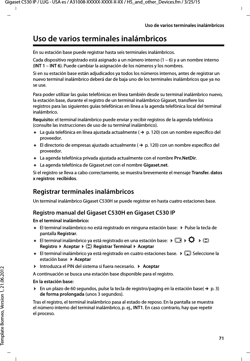  71Gigaset C530 IP / LUG - USA es / A31008-XXXXX-XXXX-X-XX / HS_and_other_Devices.fm / 3/25/15Template Borneo, Version 1, 21.06.2012Uso de varios terminales inalámbricosUso de varios terminales inalámbricosEn su estación base puede registrar hasta seis terminales inalámbricos.Cada dispositivo registrado está asignado a un número interno (1 – 6) y a un nombre interno (INT 1 – INT 6). Puede cambiar la asignación de los números y los nombres. Si en su estación base están adjudicados ya todos los números internos, antes de registrar un nuevo terminal inalámbrico deberá dar de baja uno de los terminales inalámbricos que ya no se use.Para poder utilizar las guías telefónicas en línea también desde su terminal inalámbrico nuevo, la estación base, durante el registro de un terminal inalámbrico Gigaset, transfiere los registros para las siguientes guías telefónicas en línea a la agenda telefónica local del terminal inalámbrico. Requisito: el terminal inalámbrico puede enviar y recibir registros de la agenda telefónica (consulte las instrucciones de uso de su terminal inalámbrico).uLa guía telefónica en línea ajustada actualmente (¢ p. 120) con un nombre específico del proveedor.uEl directorio de empresas ajustado actualmente (¢ p. 120) con un nombre específico del proveedor.uLa agenda telefónica privada ajustada actualmente con el nombre Prv.NetDir.uLa agenda telefónica de Gigaset.net con el nombre Gigaset.net.Si el registro se lleva a cabo correctamente, se muestra brevemente el mensaje Transfer. datos  x registros  recibidos.Registrar terminales inalámbricosUn terminal inalámbrico Gigaset C530H se puede registrar en hasta cuatro estaciones base. Registro manual del Gigaset C530H en Gigaset C530 IPEn el terminal inalámbrico:uEl terminal inalámbrico no está registrado en ninguna estación base:  ¤ Pulse la tecla de pantalla Registrar.uEl terminal inalámbrico ya está registrado en una estación base:  ¤ v ¤ Ï  ¤ q Registro ¤ Aceptar ¤ q Registrar Terminal ¤ AceptaruEl terminal inalámbrico ya está registrado en cuatro estaciones base.  ¤ s Seleccione la estación base  ¤ Aceptar¤Introduzca el PIN del sistema si fuera necesario.  ¤  AceptarA continuación se busca una estación base disponible para el registro.En la estación base:¤En un plazo de 60 segundos, pulse la tecla de registro/paging en la estación base(¢ p. 3) de forma prolongada (unos 3 segundos).Tras el registro, el terminal inalámbrico pasa al estado de reposo. En la pantalla se muestra el número interno del terminal inalámbrico, p. ej., INT1. En caso contrario, hay que repetir el proceso. 