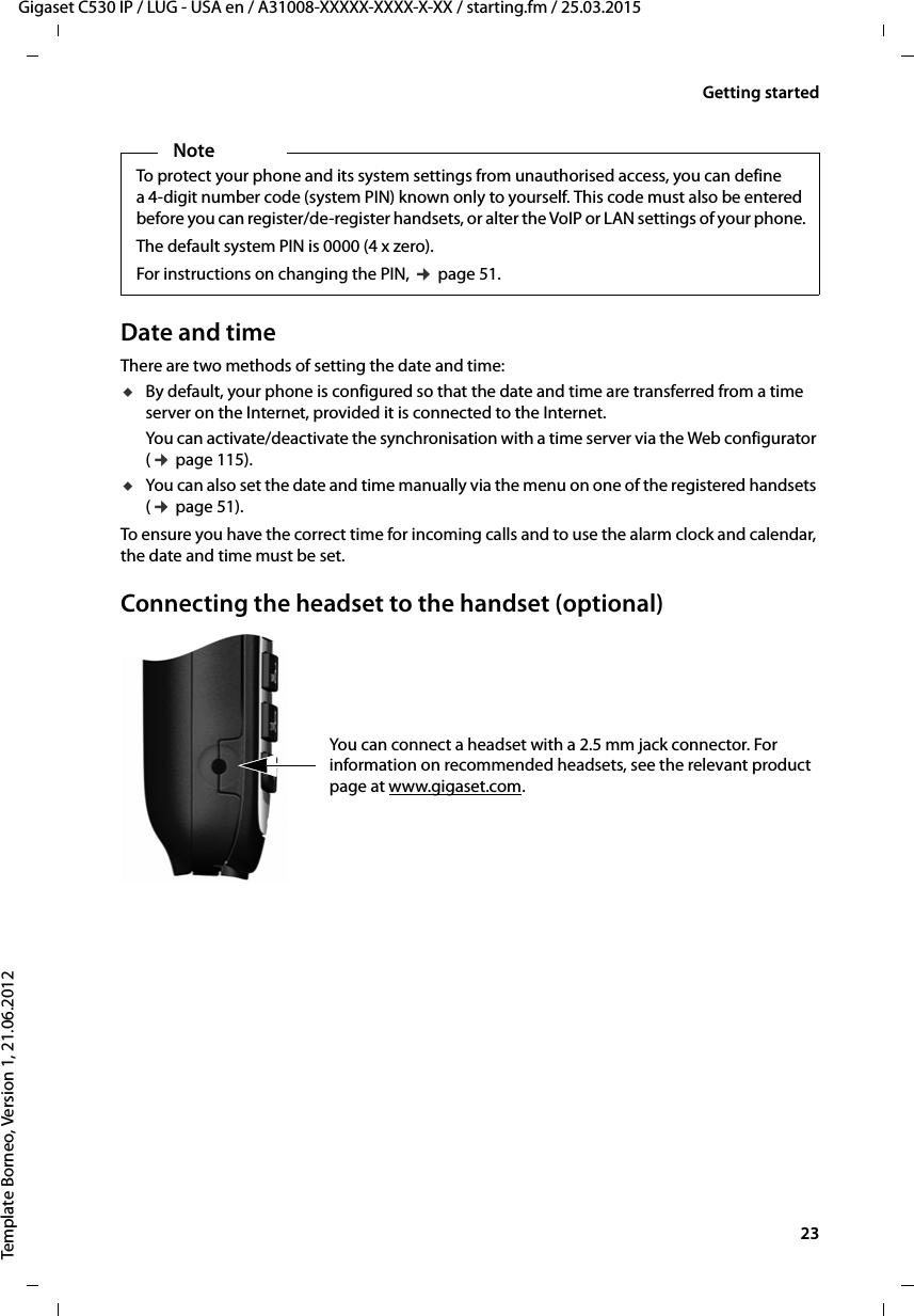  23Gigaset C530 IP / LUG - USA en / A31008-XXXXX-XXXX-X-XX / starting.fm / 25.03.2015Template Borneo, Version 1, 21.06.2012Getting startedDate and timeThere are two methods of setting the date and time:uBy default, your phone is configured so that the date and time are transferred from a time server on the Internet, provided it is connected to the Internet. You can activate/deactivate the synchronisation with a time server via the Web configurator (¢page 115).uYou can also set the date and time manually via the menu on one of the registered handsets (¢page 51). To ensure you have the correct time for incoming calls and to use the alarm clock and calendar, the date and time must be set.Connecting the headset to the handset (optional)You can connect a headset with a 2.5 mm jack connector. For information on recommended headsets, see the relevant product page at www.gigaset.com. NoteTo protect your phone and its system settings from unauthorised access, you can define a 4-digit number code (system PIN) known only to yourself. This code must also be entered before you can register/de-register handsets, or alter the VoIP or LAN settings of your phone.The default system PIN is 0000 (4 x zero). For instructions on changing the PIN, ¢page 51. 