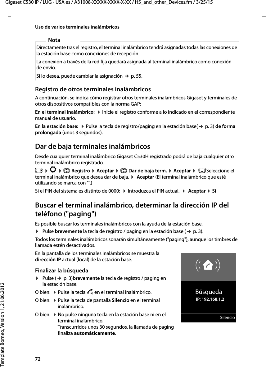 72  Gigaset C530 IP / LUG - USA es / A31008-XXXXX-XXXX-X-XX / HS_and_other_Devices.fm / 3/25/15Template Borneo, Version 1, 21.06.2012Uso de varios terminales inalámbricosRegistro de otros terminales inalámbricosA continuación, se indica cómo registrar otros terminales inalámbricos Gigaset y terminales de otros dispositivos compatibles con la norma GAP: En el terminal inalámbrico:  ¤ Inicie el registro conforme a lo indicado en el correspondiente manual de usuario.En la estación base:  ¤ Pulse la tecla de registro/paging en la estación base(¢ p. 3) de forma prolongada (unos 3 segundos). Dar de baja terminales inalámbricosDesde cualquier terminal inalámbrico Gigaset C530H registrado podrá de baja cualquier otro terminal inalámbrico registrado.v ¤ Ï ¤ q Registro ¤ Aceptar ¤ q Dar de baja term. ¤ Aceptar ¤  sSeleccione el terminal inalámbrico que desea dar de baja. ¤  Aceptar (El terminal inalámbrico que esté utilizando se marca con &quot;&quot;.)Si el PIN del sistema es distinto de 0000:  ¤ Introduzca el PIN actual.  ¤  Aceptar ¤ SíBuscar el terminal inalámbrico, determinar la dirección IP del teléfono (&quot;paging&quot;)Es posible buscar los terminales inalámbricos con la ayuda de la estación base. ¤Pulse brevemente la tecla de registro / paging en la estación base (¢ p. 3).Todos los terminales inalámbricos sonarán simultáneamente (&quot;paging&quot;), aunque los timbres de llamada estén desactivados.En la pantalla de los terminales inalámbricos se muestra la dirección IP actual (local) de la estación base. Finalizar la búsqueda¤Pulse (¢ p. 3)brevemente la tecla de registro / paging en la estación base. O bien:  ¤ Pulse la tecla c en el terminal inalámbrico.O bien:  ¤ Pulse la tecla de pantalla Silencio en el terminal inalámbrico.O bien:  ¤ No pulse ninguna tecla en la estación base ni en el terminal inalámbrico.  Transcurridos unos 30 segundos, la llamada de paging finaliza automáticamente. NotaDirectamente tras el registro, el terminal inalámbrico tendrá asignadas todas las conexiones de la estación base como conexiones de recepción. La conexión a través de la red fija quedará asignada al terminal inalámbrico como conexión de envío.Si lo desea, puede cambiar la asignación ¢ p. 55.ØåÚBúsqueda   IP: 192.168.1.2Silencio