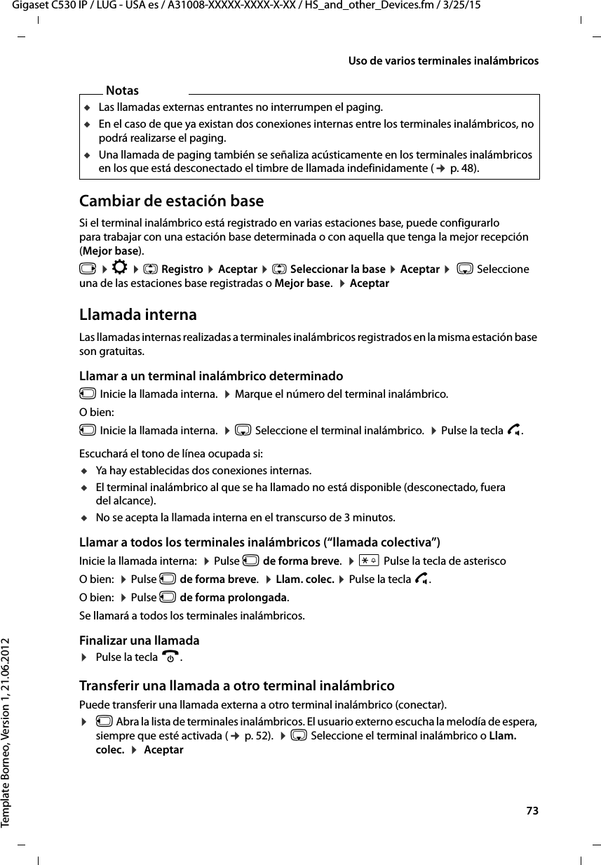  73Gigaset C530 IP / LUG - USA es / A31008-XXXXX-XXXX-X-XX / HS_and_other_Devices.fm / 3/25/15Template Borneo, Version 1, 21.06.2012Uso de varios terminales inalámbricosCambiar de estación baseSi el terminal inalámbrico está registrado en varias estaciones base, puede configurarlo para trabajar con una estación base determinada o con aquella que tenga la mejor recepción (Mejor base). v ¤ Ï ¤ q Registro ¤ Aceptar ¤ q Seleccionar la base ¤ Aceptar ¤  s Seleccione una de las estaciones base registradas o Mejor base.  ¤ AceptarLlamada internaLas llamadas internas realizadas a terminales inalámbricos registrados en la misma estación base son gratuitas.Llamar a un terminal inalámbrico determinadou Inicie la llamada interna.  ¤ Marque el número del terminal inalámbrico. O bien:u Inicie la llamada interna.  ¤ s Seleccione el terminal inalámbrico.  ¤ Pulse la tecla c.Escuchará el tono de línea ocupada si:uYa hay establecidas dos conexiones internas.uEl terminal inalámbrico al que se ha llamado no está disponible (desconectado, fuera del alcance).uNo se acepta la llamada interna en el transcurso de 3 minutos.Llamar a todos los terminales inalámbricos (“llamada colectiva”)Inicie la llamada interna:  ¤ Pulse u de forma breve.  ¤ * Pulse la tecla de asterisco O bien:  ¤ Pulse u de forma breve.  ¤ Llam. colec. ¤ Pulse la tecla c.O bien:  ¤ Pulse u de forma prolongada. Se llamará a todos los terminales inalámbricos.Finalizar una llamada¤Pulse la tecla a.Transferir una llamada a otro terminal inalámbricoPuede transferir una llamada externa a otro terminal inalámbrico (conectar).¤u Abra la lista de terminales inalámbricos. El usuario externo escucha la melodía de espera, siempre que esté activada (¢ p. 52).  ¤ s Seleccione el terminal inalámbrico o Llam. colec.  ¤  AceptarNotasuLas llamadas externas entrantes no interrumpen el paging.uEn el caso de que ya existan dos conexiones internas entre los terminales inalámbricos, no podrá realizarse el paging.uUna llamada de paging también se señaliza acústicamente en los terminales inalámbricos en los que está desconectado el timbre de llamada indefinidamente (¢ p. 48). 