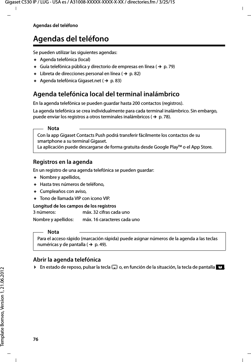 76  Gigaset C530 IP / LUG - USA es / A31008-XXXXX-XXXX-X-XX / directories.fm / 3/25/15Template Borneo, Version 1, 21.06.2012Agendas del teléfonoAgendas del teléfonoSe pueden utilizar las siguientes agendas: uAgenda telefónica (local) uGuía telefónica pública y directorio de empresas en línea (¢ p. 79)uLibreta de direcciones personal en línea (¢ p. 82)uAgenda telefónica Gigaset.net (¢ p. 83)Agenda telefónica local del terminal inalámbrico En la agenda telefónica se pueden guardar hasta 200 contactos (registros).La agenda telefónica se crea individualmente para cada terminal inalámbrico. Sin embargo, puede enviar los registros a otros terminales inalámbricos (¢ p. 78).Registros en la agendaEn un registro de una agenda telefónica se pueden guardar:uNombre y apellidos,uHasta tres números de teléfono,uCumpleaños con aviso,uTono de llamada VIP con icono VIP.Longitud de los campos de los registrosAbrir la agenda telefónica ¤En estado de reposo, pulsar la tecla s o, en función de la situación, la tecla de pantalla ö.NotaCon la app Gigaset Contacts Push podrá transferir fácilmente los contactos de su smartphone a su terminal Gigaset. La aplicación puede descargarse de forma gratuita desde Google PlayTM o el App Store.3 números:  máx. 32 cifras cada unoNombre y apellidos: máx. 16 caracteres cada unoNotaPara el acceso rápido (marcación rápida) puede asignar números de la agenda a las teclas numéricas y de pantalla (¢ p. 49).