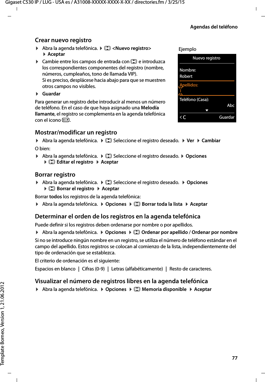  77Gigaset C530 IP / LUG - USA es / A31008-XXXXX-XXXX-X-XX / directories.fm / 3/25/15Template Borneo, Version 1, 21.06.2012Agendas del teléfonoCrear nuevo registro¤Abra la agenda telefónica. ¤ q &lt;Nuevo registro&gt;  ¤ Aceptar¤Cambie entre los campos de entrada con q e introduzca los correspondientes componentes del registro (nombre, números, cumpleaños, tono de llamada VIP).  Si es preciso, desplácese hacia abajo para que se muestren otros campos no visibles.¤Guardar Para generar un registro debe introducir al menos un número de teléfono. En el caso de que haya asignado una Melodía llamante, el registro se complementa en la agenda telefónica con el icono Æ. Mostrar/modificar un registro ¤Abra la agenda telefónica.  ¤ q Seleccione el registro deseado.  ¤ Ver  ¤ CambiarO bien:¤Abra la agenda telefónica.  ¤ q Seleccione el registro deseado. ¤ Opciones   ¤ q Editar el registro  ¤ AceptarBorrar registro¤Abra la agenda telefónica.  ¤ q Seleccione el registro deseado.  ¤ Opciones   ¤ q Borrar el registro  ¤ AceptarBorrar todos los registros de la agenda telefónica:¤Abra la agenda telefónica.  ¤ Opciones  ¤ q Borrar toda la lista  ¤ AceptarDeterminar el orden de los registros en la agenda telefónicaPuede definir si los registros deben ordenarse por nombre o por apellidos.¤Abra la agenda telefónica.  ¤ Opciones  ¤ q Ordenar por apellido / Ordenar por nombreSi no se introduce ningún nombre en un registro, se utiliza el número de teléfono estándar en el campo del apellido. Estos registros se colocan al comienzo de la lista, independientemente del tipo de ordenación que se establezca. El criterio de ordenación es el siguiente:Espacios en blanco | Cifras (0-9) | Letras (alfabéticamente) | Resto de caracteres.Visualizar el número de registros libres en la agenda telefónica ¤Abra la agenda telefónica.  ¤ Opciones  ¤ q Memoria disponible  ¤ AceptarEjemploNuevo registro Nombre:RobertApellidos:ITeléfono (Casa):AbcxÛGuardar