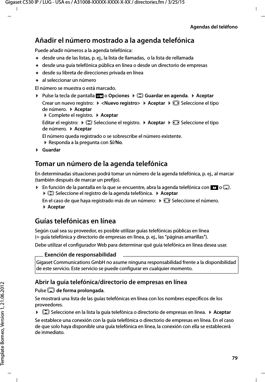  79Gigaset C530 IP / LUG - USA es / A31008-XXXXX-XXXX-X-XX / directories.fm / 3/25/15Template Borneo, Version 1, 21.06.2012Agendas del teléfonoAñadir el número mostrado a la agenda telefónicaPuede añadir números a la agenda telefónica:udesde una de las listas, p. ej., la lista de llamadas,  o la lista de rellamadaudesde una guía telefónica pública en línea o desde un directorio de empresasudesde su libreta de direcciones privada en líneaual seleccionar un númeroEl número se muestra o está marcado. ¤Pulse la tecla de pantalla Ó o Opciones  ¤ q Guardar en agenda.  ¤ AceptarCrear un nuevo registro:  ¤ &lt;Nuevo registro&gt;  ¤ Aceptar  ¤ r Seleccione el tipo de número.  ¤ Aceptar   ¤ Complete el registro.  ¤ Aceptar Editar el registro:  ¤ q Seleccione el registro.  ¤ Aceptar  ¤ r Seleccione el tipo de número.  ¤ AceptarEl número queda registrado o se sobrescribe el número existente.   ¤ Responda a la pregunta con Sí/No.¤Guardar Tomar un número de la agenda telefónica En determinadas situaciones podrá tomar un número de la agenda telefónica, p. ej., al marcar (también después de marcar un prefijo).¤En función de la pantalla en la que se encuentre, abra la agenda telefónica con ö o s.  ¤ q Seleccione el registro de la agenda telefónica.  ¤ Aceptar En el caso de que haya registrado más de un número:  ¤ r Seleccione el número.  ¤ AceptarGuías telefónicas en líneaSegún cual sea su proveedor, es posible utilizar guías telefónicas públicas en línea (= guía telefónica y directorio de empresas en línea, p. ej., las &quot;páginas amarillas&quot;). Debe utilizar el configurador Web para determinar qué guía telefónica en línea desea usar. Abrir la guía telefónica/directorio de empresas en líneaPulse s de forma prolongada. Se mostrará una lista de las guías telefónicas en línea con los nombres específicos de los proveedores. ¤q Seleccione en la lista la guía telefónica o directorio de empresas en línea.  ¤ AceptarSe establece una conexión con la guía telefónica o directorio de empresas en línea. En el caso de que solo haya disponible una guía telefónica en línea, la conexión con ella se establecerá de inmediato. Exención de responsabilidadGigaset Communications GmbH no asume ninguna responsabilidad frente a la disponibilidad de este servicio. Este servicio se puede configurar en cualquier momento.