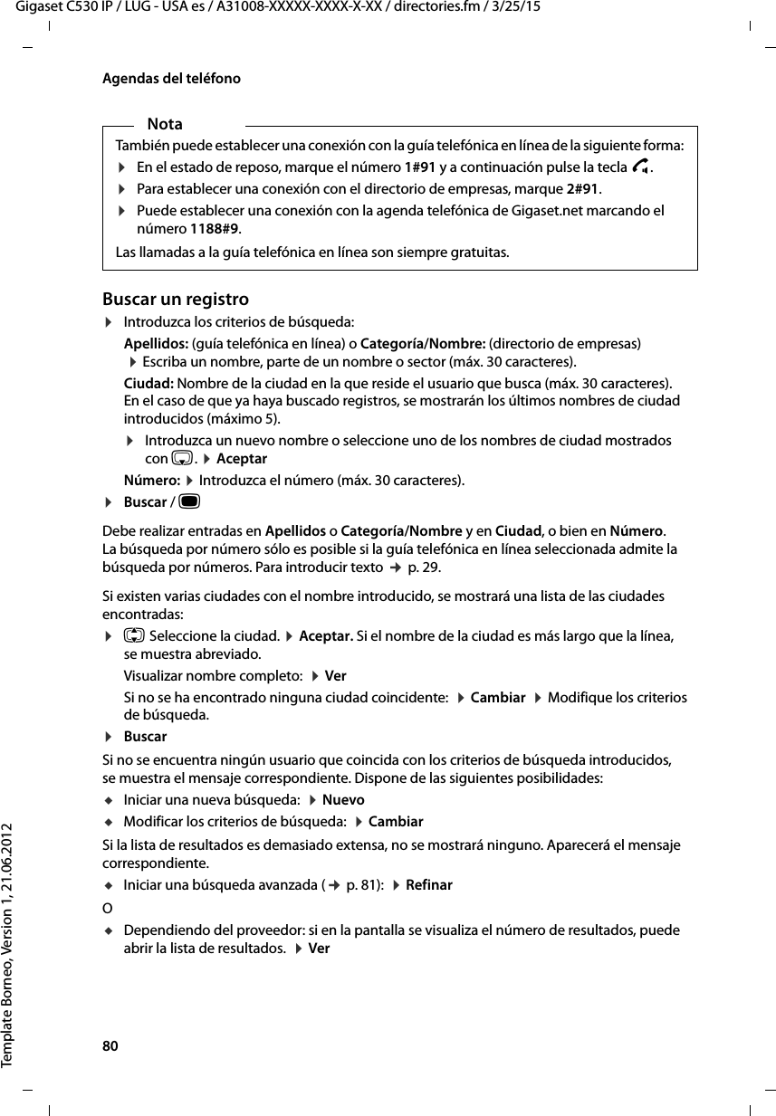80  Gigaset C530 IP / LUG - USA es / A31008-XXXXX-XXXX-X-XX / directories.fm / 3/25/15Template Borneo, Version 1, 21.06.2012Agendas del teléfonoBuscar un registro¤Introduzca los criterios de búsqueda: Apellidos: (guía telefónica en línea) o Categoría/Nombre: (directorio de empresas)  ¤ Escriba un nombre, parte de un nombre o sector (máx. 30 caracteres). Ciudad: Nombre de la ciudad en la que reside el usuario que busca (máx. 30 caracteres).  En el caso de que ya haya buscado registros, se mostrarán los últimos nombres de ciudad introducidos (máximo 5). ¤Introduzca un nuevo nombre o seleccione uno de los nombres de ciudad mostrados con s. ¤ AceptarNúmero: ¤ Introduzca el número (máx. 30 caracteres). ¤Buscar / w Debe realizar entradas en Apellidos o Categoría/Nombre y en Ciudad, o bien en Número. La búsqueda por número sólo es posible si la guía telefónica en línea seleccionada admite la búsqueda por números. Para introducir texto ¢ p. 29. Si existen varias ciudades con el nombre introducido, se mostrará una lista de las ciudades encontradas: ¤q Seleccione la ciudad. ¤ Aceptar. Si el nombre de la ciudad es más largo que la línea, se muestra abreviado. Visualizar nombre completo:  ¤ Ver Si no se ha encontrado ninguna ciudad coincidente:  ¤ Cambiar  ¤ Modifique los criterios de búsqueda. ¤BuscarSi no se encuentra ningún usuario que coincida con los criterios de búsqueda introducidos, se muestra el mensaje correspondiente. Dispone de las siguientes posibilidades: uIniciar una nueva búsqueda:  ¤ Nuevo uModificar los criterios de búsqueda:  ¤ CambiarSi la lista de resultados es demasiado extensa, no se mostrará ninguno. Aparecerá el mensaje correspondiente. uIniciar una búsqueda avanzada (¢ p. 81):  ¤ RefinarO uDependiendo del proveedor: si en la pantalla se visualiza el número de resultados, puede abrir la lista de resultados.  ¤ Ver NotaTambién puede establecer una conexión con la guía telefónica en línea de la siguiente forma: ¤En el estado de reposo, marque el número 1#91 y a continuación pulse la tecla c.¤Para establecer una conexión con el directorio de empresas, marque 2#91.¤Puede establecer una conexión con la agenda telefónica de Gigaset.net marcando el número 1188#9.Las llamadas a la guía telefónica en línea son siempre gratuitas.