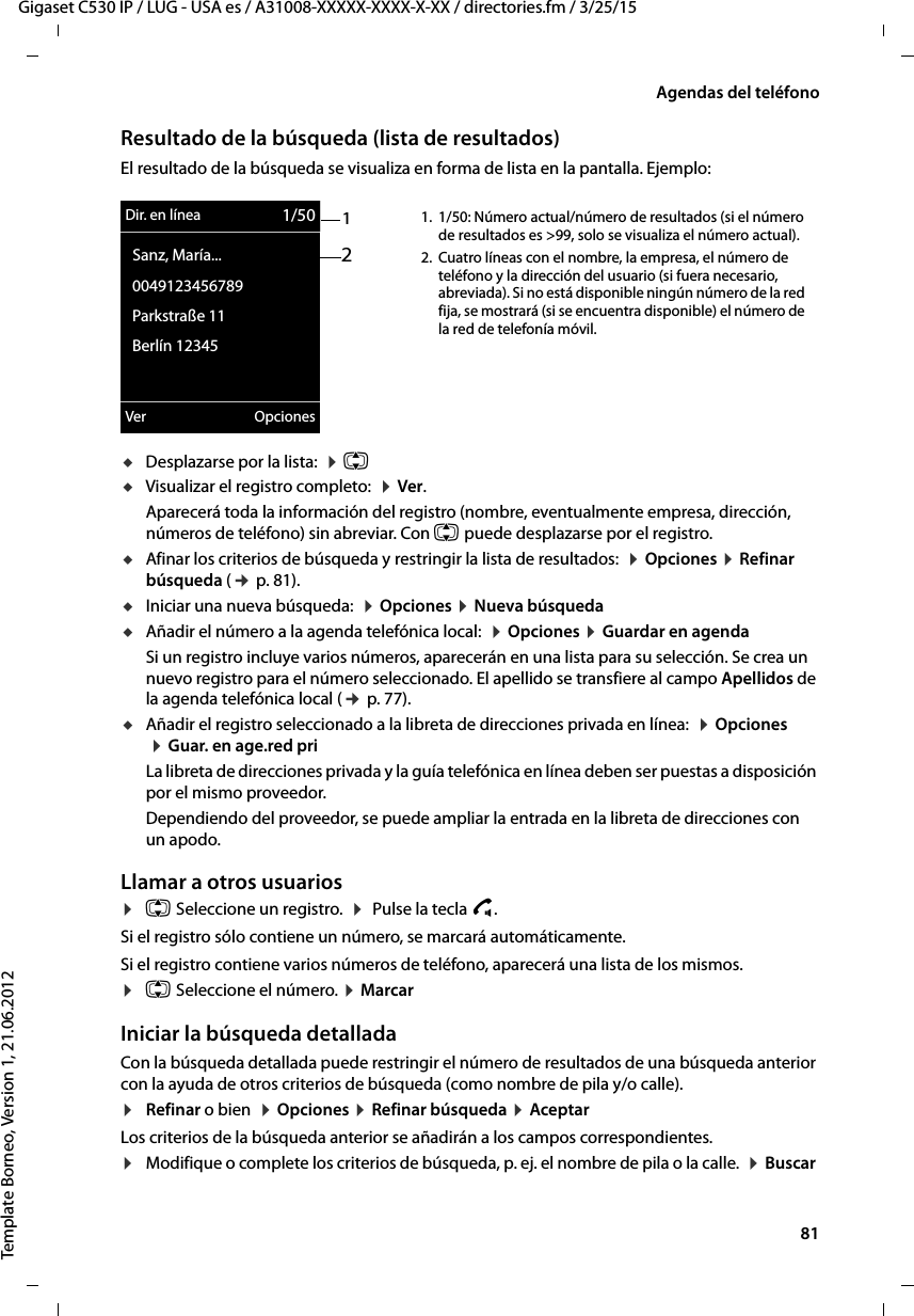  81Gigaset C530 IP / LUG - USA es / A31008-XXXXX-XXXX-X-XX / directories.fm / 3/25/15Template Borneo, Version 1, 21.06.2012Agendas del teléfonoResultado de la búsqueda (lista de resultados)El resultado de la búsqueda se visualiza en forma de lista en la pantalla. Ejemplo:uDesplazarse por la lista:  ¤ q uVisualizar el registro completo:  ¤ Ver. Aparecerá toda la información del registro (nombre, eventualmente empresa, dirección, números de teléfono) sin abreviar. Con q puede desplazarse por el registro.uAfinar los criterios de búsqueda y restringir la lista de resultados:  ¤ Opciones ¤ Refinar búsqueda (¢ p. 81).uIniciar una nueva búsqueda:  ¤ Opciones ¤ Nueva búsquedauAñadir el número a la agenda telefónica local:  ¤ Opciones ¤ Guardar en agendaSi un registro incluye varios números, aparecerán en una lista para su selección. Se crea un nuevo registro para el número seleccionado. El apellido se transfiere al campo Apellidos de la agenda telefónica local (¢ p. 77). uAñadir el registro seleccionado a la libreta de direcciones privada en línea:  ¤ Opciones  ¤ Guar. en age.red priLa libreta de direcciones privada y la guía telefónica en línea deben ser puestas a disposición por el mismo proveedor. Dependiendo del proveedor, se puede ampliar la entrada en la libreta de direcciones con un apodo. Llamar a otros usuarios¤q Seleccione un registro.  ¤  Pulse la tecla c. Si el registro sólo contiene un número, se marcará automáticamente. Si el registro contiene varios números de teléfono, aparecerá una lista de los mismos. ¤q Seleccione el número. ¤ Marcar Iniciar la búsqueda detalladaCon la búsqueda detallada puede restringir el número de resultados de una búsqueda anterior con la ayuda de otros criterios de búsqueda (como nombre de pila y/o calle). ¤Refinar o bien  ¤ Opciones ¤ Refinar búsqueda ¤ AceptarLos criterios de la búsqueda anterior se añadirán a los campos correspondientes.¤Modifique o complete los criterios de búsqueda, p. ej. el nombre de pila o la calle.  ¤ Buscar 12Dir. en línea 1/50  Sanz, María...  0049123456789  Parkstraße 11  Berlín 12345Ver Opciones1. 1/50: Número actual/número de resultados (si el número de resultados es &gt;99, solo se visualiza el número actual). 2. Cuatro líneas con el nombre, la empresa, el número de teléfono y la dirección del usuario (si fuera necesario, abreviada). Si no está disponible ningún número de la red fija, se mostrará (si se encuentra disponible) el número de la red de telefonía móvil. 