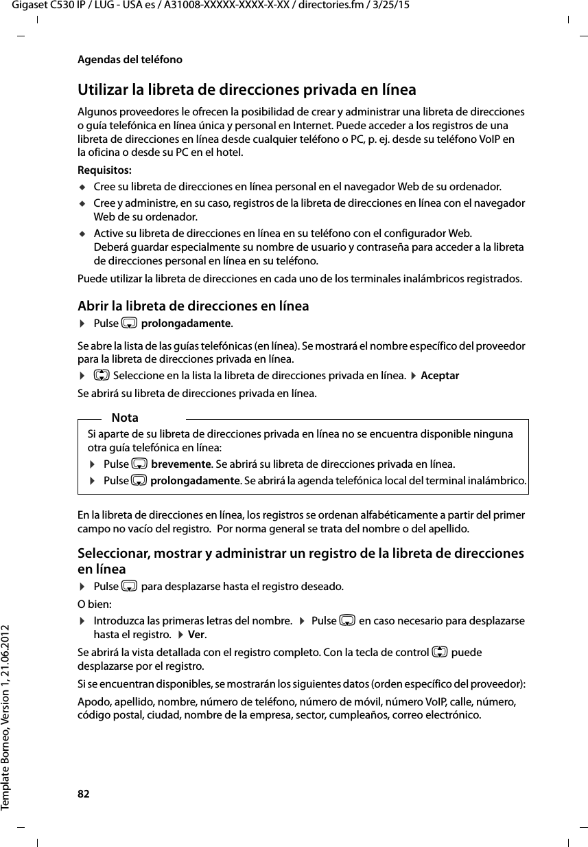 82  Gigaset C530 IP / LUG - USA es / A31008-XXXXX-XXXX-X-XX / directories.fm / 3/25/15Template Borneo, Version 1, 21.06.2012Agendas del teléfonoUtilizar la libreta de direcciones privada en líneaAlgunos proveedores le ofrecen la posibilidad de crear y administrar una libreta de direcciones o guía telefónica en línea única y personal en Internet. Puede acceder a los registros de una libreta de direcciones en línea desde cualquier teléfono o PC, p. ej. desde su teléfono VoIP en la oficina o desde su PC en el hotel. Requisitos:uCree su libreta de direcciones en línea personal en el navegador Web de su ordenador.uCree y administre, en su caso, registros de la libreta de direcciones en línea con el navegador Web de su ordenador. uActive su libreta de direcciones en línea en su teléfono con el configurador Web. Deberá guardar especialmente su nombre de usuario y contraseña para acceder a la libreta de direcciones personal en línea en su teléfono. Puede utilizar la libreta de direcciones en cada uno de los terminales inalámbricos registrados. Abrir la libreta de direcciones en línea¤Pulse s prolongadamente. Se abre la lista de las guías telefónicas (en línea). Se mostrará el nombre específico del proveedor para la libreta de direcciones privada en línea. ¤q Seleccione en la lista la libreta de direcciones privada en línea. ¤ AceptarSe abrirá su libreta de direcciones privada en línea. En la libreta de direcciones en línea, los registros se ordenan alfabéticamente a partir del primer campo no vacío del registro. Por norma general se trata del nombre o del apellido.Seleccionar, mostrar y administrar un registro de la libreta de direcciones en línea¤Pulse s para desplazarse hasta el registro deseado.O bien:¤Introduzca las primeras letras del nombre.  ¤  Pulse s en caso necesario para desplazarse hasta el registro.  ¤ Ver.Se abrirá la vista detallada con el registro completo. Con la tecla de control q puede desplazarse por el registro.Si se encuentran disponibles, se mostrarán los siguientes datos (orden específico del proveedor): Apodo, apellido, nombre, número de teléfono, número de móvil, número VoIP, calle, número, código postal, ciudad, nombre de la empresa, sector, cumpleaños, correo electrónico. NotaSi aparte de su libreta de direcciones privada en línea no se encuentra disponible ninguna otra guía telefónica en línea: ¤Pulse s brevemente. Se abrirá su libreta de direcciones privada en línea. ¤Pulse s prolongadamente. Se abrirá la agenda telefónica local del terminal inalámbrico. 