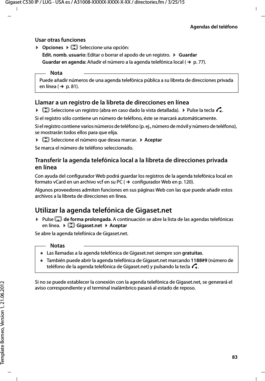  83Gigaset C530 IP / LUG - USA es / A31008-XXXXX-XXXX-X-XX / directories.fm / 3/25/15Template Borneo, Version 1, 21.06.2012Agendas del teléfonoUsar otras funciones¤Opciones  ¤ q Seleccione una opción:Edit. nomb. usuario: Editar o borrar el apodo de un registro.  ¤  Guardar Guardar en agenda: Añadir el número a la agenda telefónica local (¢ p. 77). Llamar a un registro de la libreta de direcciones en línea¤q Seleccione un registro (abra en caso dado la vista detallada).  ¤ Pulse la tecla c. Si el registro sólo contiene un número de teléfono, éste se marcará automáticamente.Si el registro contiene varios números de teléfono (p. ej., número de móvil y número de teléfono), se mostrarán todos ellos para que elija.¤q Seleccione el número que desea marcar.  ¤ AceptarSe marca el número de teléfono seleccionado. Transferir la agenda telefónica local a la libreta de direcciones privada en líneaCon ayuda del configurador Web podrá guardar los registros de la agenda telefónica local en formato vCard en un archivo vcf en su PC (¢ configurador Web en p. 120).Algunos proveedores admiten funciones en sus páginas Web con las que puede añadir estos archivos a la libreta de direcciones en línea. Utilizar la agenda telefónica de Gigaset.net ¤Pulse s de forma prolongada. A continuación se abre la lista de las agendas telefónicas en línea.  ¤ q Gigaset.net  ¤ AceptarSe abre la agenda telefónica de Gigaset.net. Si no se puede establecer la conexión con la agenda telefónica de Gigaset.net, se generará el aviso correspondiente y el terminal inalámbrico pasará al estado de reposo.NotaPuede añadir números de una agenda telefónica pública a su libreta de direcciones privada en línea (¢ p. 81). NotasuLas llamadas a la agenda telefónica de Gigaset.net siempre son gratuitas. uTambién puede abrir la agenda telefónica de Gigaset.net marcando 1188#9 (número de teléfono de la agenda telefónica de Gigaset.net) y pulsando la tecla c. 